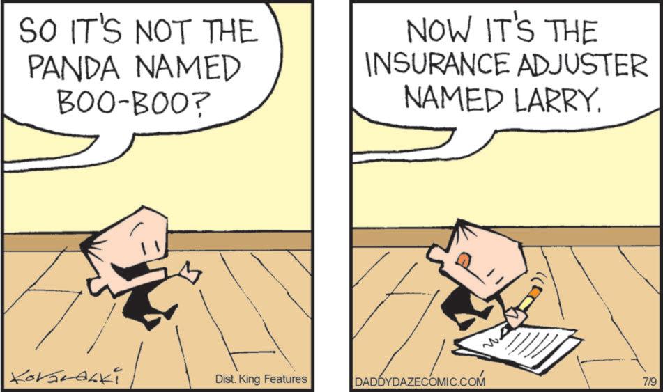 Fictional character OCR: SO IT'S NOT THE PANDA NAMED BOO-BOO? NOW IT'S THE INSURANCE ADJUSTER NAMED LARRY. KovaLaLki Dist. King Features DADDYDAZECOMIC.COM 7/9 SO IT'S NOT THE PANDA NAMED BOO - BOO ? NOW IT'S THE INSURANCE ADJUSTER NAMED LARRY . KovaLaLki Dist . King Features DADDYDAZECOMIC.COM 7/9