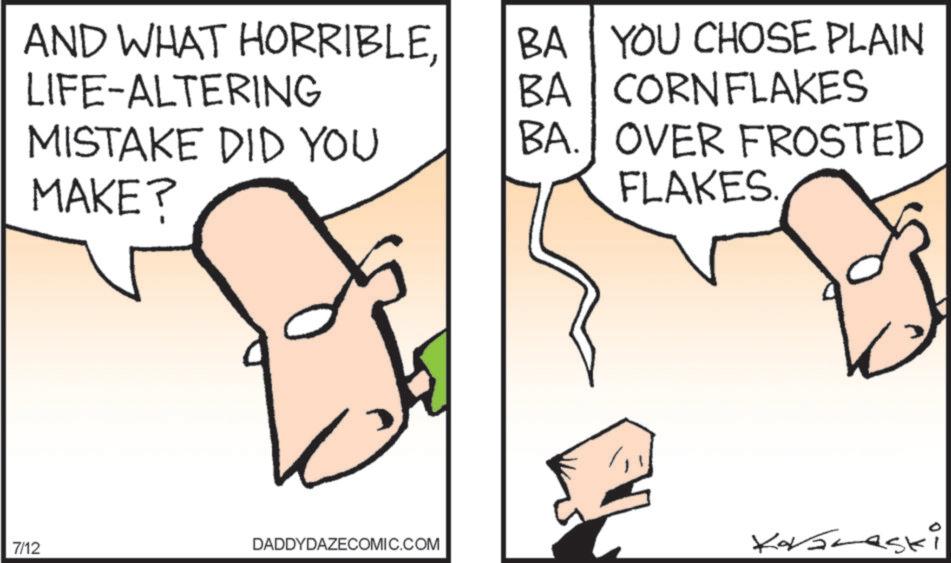 Diagram OCR: AND WHAT HORRIBLELIFE-ALTERING MISTAKE DID YOU MAKE? BA YOU CHOSE PLAIN BA CORNFLAKES BA. OVER FROSTED FLAKES 7/12 DADDYDAZECOMIC.COM Korvaraski AND WHAT HORRIBLELIFE - ALTERING MISTAKE DID YOU MAKE ? BA YOU CHOSE PLAIN BA CORNFLAKES BA . OVER FROSTED FLAKES 7/12 DADDYDAZECOMIC.COM Korvaraski