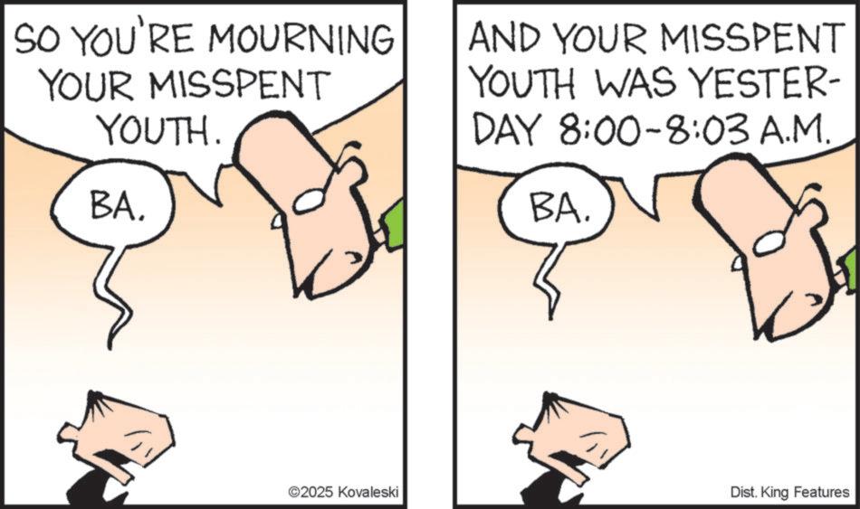 Happiness OCR: SO YOU'RE MOURNING YOUR MISSPENT YOUTH. BA. ©2025 Kovaleski AND YOUR MISSPENT YOUTH WAS YESTER- DAY 8:00-8:03 A.M. BA. Dist. King Features SO YOU'RE MOURNING YOUR MISSPENT YOUTH . BA . © 2025 Kovaleski AND YOUR MISSPENT YOUTH WAS YESTER- DAY 8 : 00-8 : 03 A.M. BA . Dist . King Features