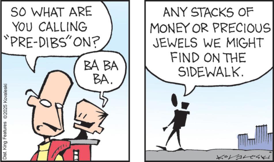 Fictional character OCR: Dist. King Features 2025 Kovaleski SO WHAT ARE YOU CALLING "PRE-DIBS" ON? BA BA ANY STACKS OF MONEY OR PRECIOUS JEWELS WE MIGHT FIND ON THE SIDEWALK. BA. Kovaresk Dist . King Features 2025 Kovaleski SO WHAT ARE YOU CALLING " PRE - DIBS " ON ? BA BA ANY STACKS OF MONEY OR PRECIOUS JEWELS WE MIGHT FIND ON THE SIDEWALK . BA . Kovaresk