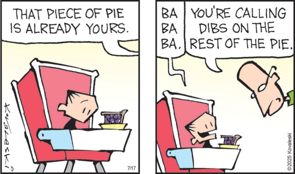 Fictional character OCR: Koraleski THAT PIECE OF PIE IS ALREADY YOURS. 7/17 BA BA YOU'RE CALLING DIBS ON THE BA. REST OF THE PIE. ? ©2025 Kovaleski Koraleski THAT PIECE OF PIE IS ALREADY YOURS . 7/17 BA BA YOU'RE CALLING DIBS ON THE BA . REST OF THE PIE . ? © 2025 Kovaleski