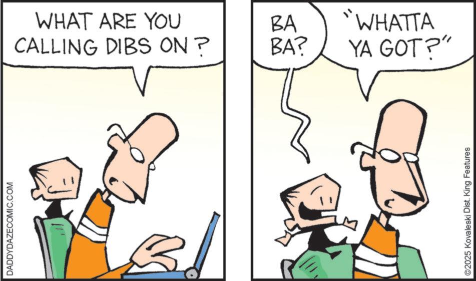 Pleased OCR: DADDYDAZECOMIC.COM WHAT ARE YOU CALLING DIBS ON? BA BA? "WHATTA YA GOT?" ©2025 Kovaleski Dist. King Features DADDYDAZECOMIC.COM WHAT ARE YOU CALLING DIBS ON ? BA BA ? " WHATTA YA GOT ? " © 2025 Kovaleski Dist . King Features