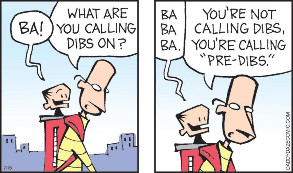 Animated cartoon OCR: 7/15 WHAT ARE BA! YOU CALLING BA YOU'RE NOT BA CALLING DIBSDIBS ON? BA. YOU'RE CALLING "PRE-DIBS." DADDYDAZECOMIC.COM 7/15 WHAT ARE BA ! YOU CALLING BA YOU'RE NOT BA CALLING DIBSDIBS ON ? BA . YOU'RE CALLING " PRE - DIBS . " DADDYDAZECOMIC.COM