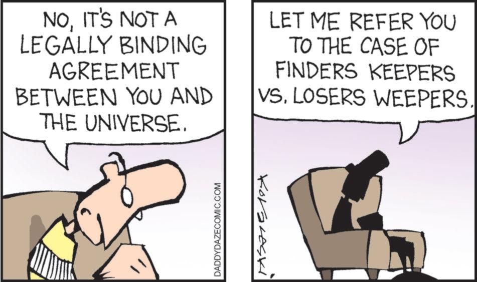 Comic book OCR: NOIT'S NOT A LEGALLY BINDING AGREEMENT LET ME REFER YOU TO THE CASE OF FINDERS KEEPERS BETWEEN YOU AND VSLOSERS WEEPERS. THE UNIVERSE. DADDYDAZECOMIC.COM Koraleski NOIT'S NOT A LEGALLY BINDING AGREEMENT LET ME REFER YOU TO THE CASE OF FINDERS KEEPERS BETWEEN YOU AND VSLOSERS WEEPERS . THE UNIVERSE . DADDYDAZECOMIC.COM Koraleski