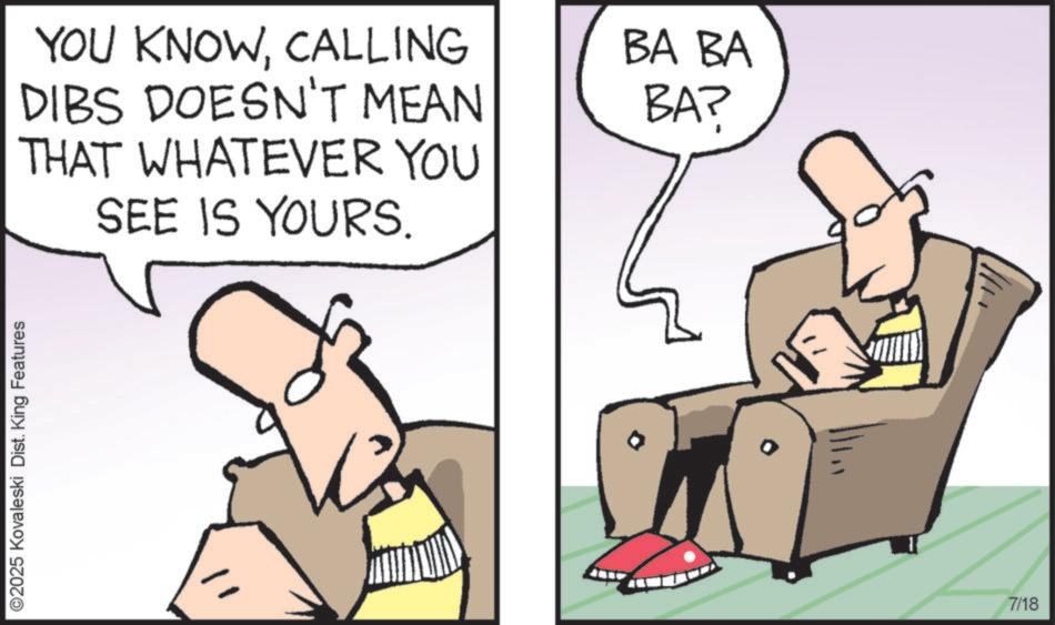 Graphics OCR: ©2025 Kovaleski Dist. King Features YOU KNOWCALLING DIBS DOESN'T MEAN THAT WHATEVER YOU SEE IS YOURS. BA BA BAP 7/18 © 2025 Kovaleski Dist . King Features YOU KNOWCALLING DIBS DOESN'T MEAN THAT WHATEVER YOU SEE IS YOURS . BA BA BAP 7/18
