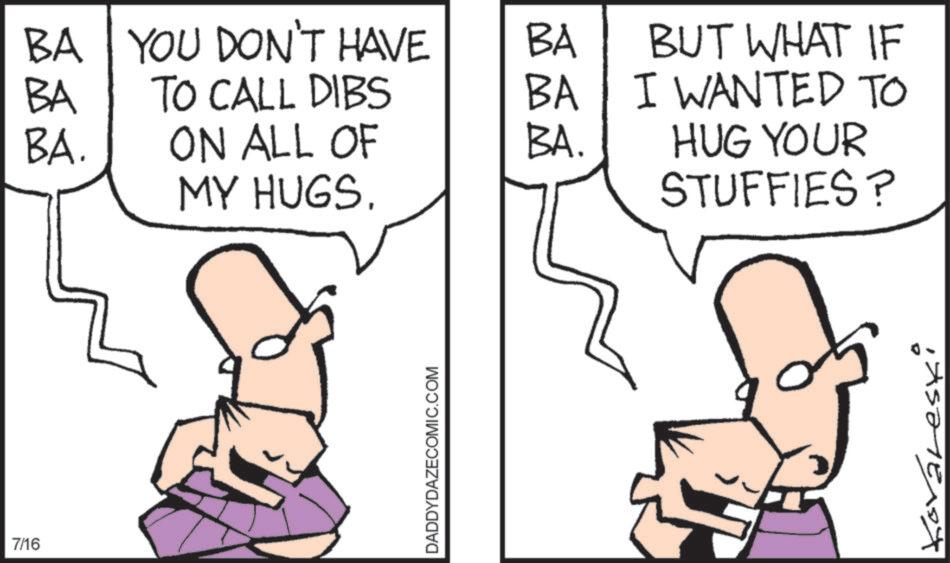 Pleased OCR: 7/16 BA YOU DON'T HAVE BA BA TO CALL DIBS BA BA. ON ALL OF BA. MY HUGS. DADDYDAZECOMIC.COM BUT WHAT IF I WANTED TO HUG YOUR STUFFIES? Kovareski 7/16 BA YOU DON'T HAVE BA BA TO CALL DIBS BA BA . ON ALL OF BA . MY HUGS . DADDYDAZECOMIC.COM BUT WHAT IF I WANTED TO HUG YOUR STUFFIES ? Kovareski