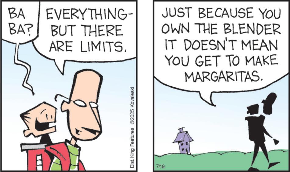 Fiction OCR: BA BA? EVERYTHING- BUT THERE ARE LIMITS. Dist. King Features 2025 Kovaleski 7/19 JUST BECAUSE YOU OWN THE BLENDER IT DOESN'T MEAN YOU GET TO MAKE MARGARITAS. BA BA ? EVERYTHING- BUT THERE ARE LIMITS . Dist . King Features 2025 Kovaleski 7/19 JUST BECAUSE YOU OWN THE BLENDER IT DOESN'T MEAN YOU GET TO MAKE MARGARITAS .