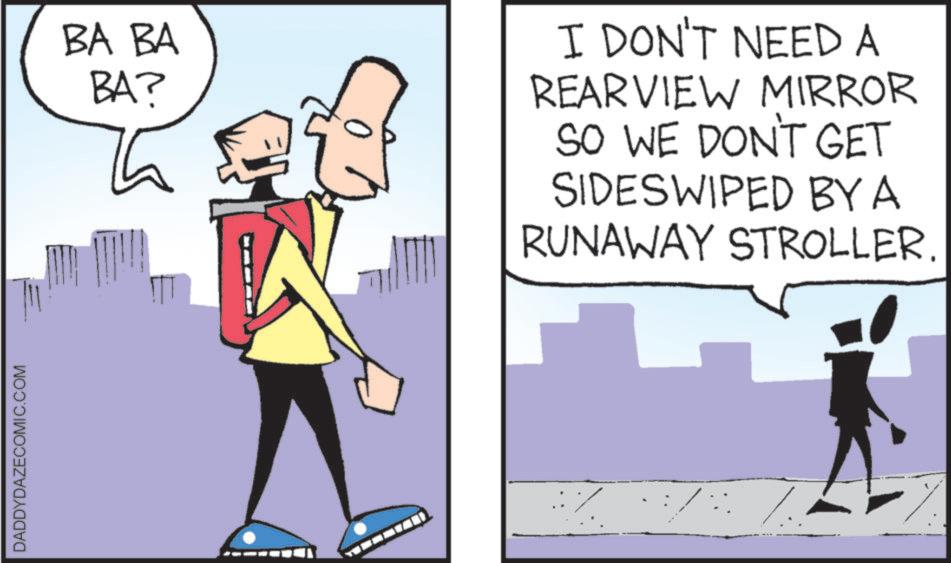 Fiction OCR: DADDYDAZECOMIC.COM BA BA BA? I DON'T NEED A REARVIEW MIRROR SO WE DON'T GET SIDESWIPED BY A RUNAWAY STROLLER. DADDYDAZECOMIC.COM BA BA BA ? I DON'T NEED A REARVIEW MIRROR SO WE DON'T GET SIDESWIPED BY A RUNAWAY STROLLER .