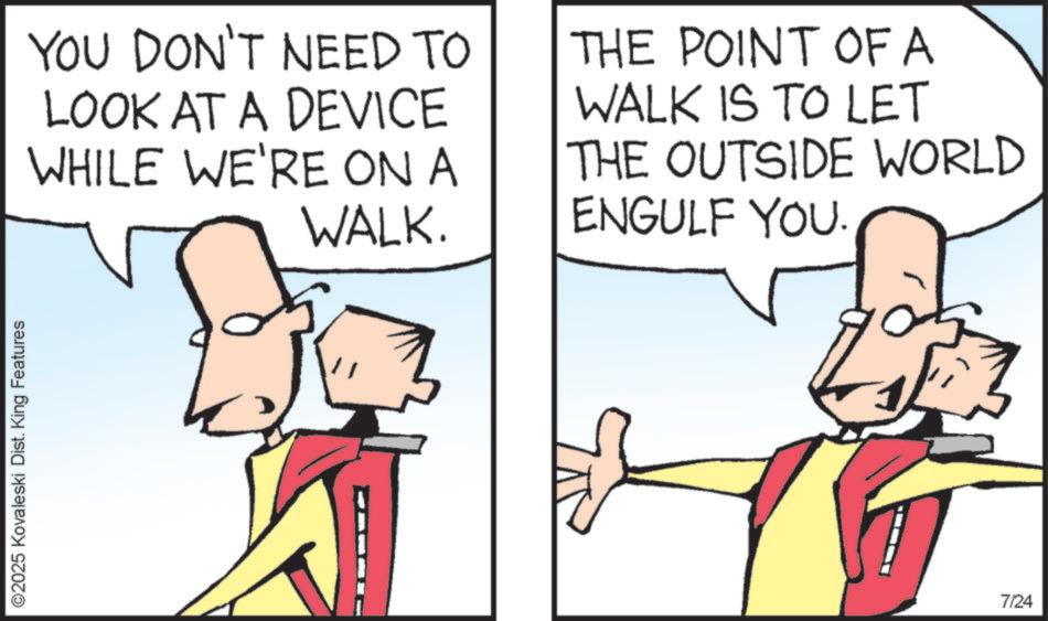 Animated cartoon OCR: ©2025 Kovaleski Dist. King Features YOU DON'T NEED TO LOOK AT A DEVICE WHILE WE'RE ON A WALK. THE POINT OF A WALK IS TO LET THE OUTSIDE WORLD ENGULF YOU. 7/24 © 2025 Kovaleski Dist . King Features YOU DON'T NEED TO LOOK AT A DEVICE WHILE WE'RE ON A WALK . THE POINT OF A WALK IS TO LET THE OUTSIDE WORLD ENGULF YOU . 7/24