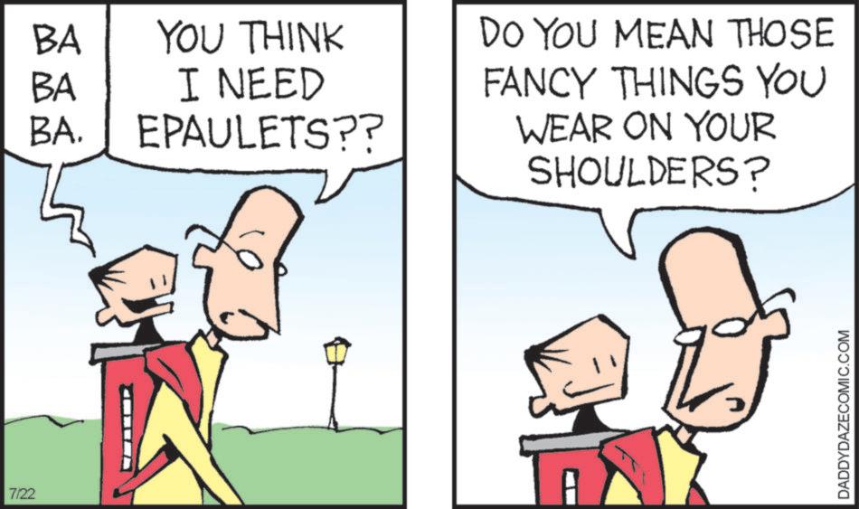 Fiction OCR: 7/22 BA BA YOU THINK I NEED BA. EPAULETS?? DO YOU MEAN THOSE FANCY THINGS YOU WEAR ON YOUR SHOULDERS? DADDYDAZECOMIC.COM 7/22 BA BA YOU THINK I NEED BA . EPAULETS ?? DO YOU MEAN THOSE FANCY THINGS YOU WEAR ON YOUR SHOULDERS ? DADDYDAZECOMIC.COM