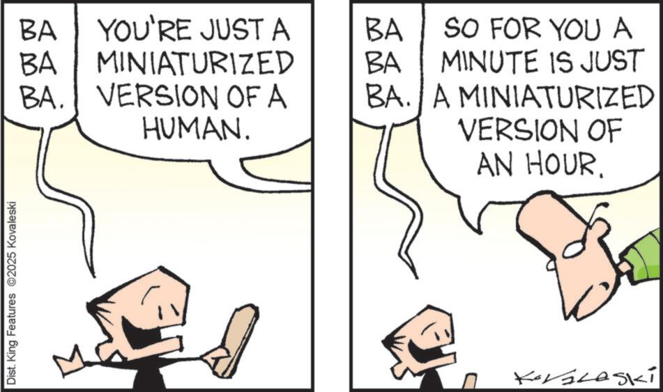 Fiction OCR: Dist. King Features 2025 Kovaleski BA BA YOU'RE JUST A MINIATURIZED BA SO FOR YOU A BA MINUTE IS JUST BA. VERSION OF A HUMAN. BA. A MINIATURIZED VERSION OF AN HOUR. Koralaski Dist . King Features 2025 Kovaleski BA BA YOU'RE JUST A MINIATURIZED BA SO FOR YOU A BA MINUTE IS JUST BA . VERSION OF A HUMAN . BA . A MINIATURIZED VERSION OF AN HOUR . Koralaski