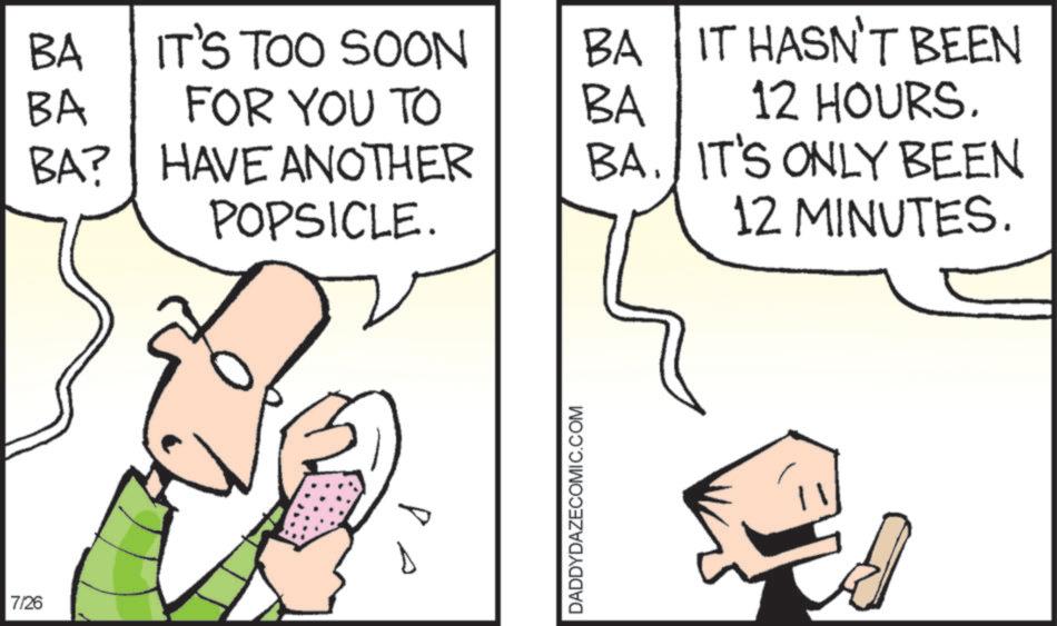 Comics OCR: 7/26 BA BA IT'S TOO SOON BA IT HASN'T BEEN FOR YOU TO BA BA? HAVE ANOTHER BA. IT'S ONLY BEEN POPSICLE. 12 HOURS. 12 MINUTES. P DADDYDAZECOMIC.COM 7/26 BA BA IT'S TOO SOON BA IT HASN'T BEEN FOR YOU TO BA BA ? HAVE ANOTHER BA . IT'S ONLY BEEN POPSICLE . 12 HOURS . 12 MINUTES . P DADDYDAZECOMIC.COM