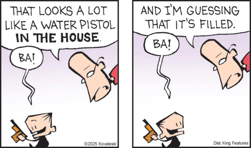 Pleased OCR: THAT LOOKS A LOT LIKE A WATER PISTOL IN THE HOUSE BAI AND I'M GUESSING THAT IT'S FILLED. BAI ©2025 Kovaleski Dist. King Features THAT LOOKS A LOT LIKE A WATER PISTOL IN THE HOUSE BAI AND I'M GUESSING THAT IT'S FILLED . BAI © 2025 Kovaleski Dist . King Features