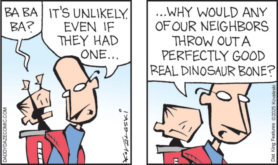 Graphics OCR: DADDYDAZECOMIC.COM BA BA IT'S UNLIKELY. BA? EVEN IF THEY HAD ONE... IXSETEMPA ...WHY WOULD ANY OF OUR NEIGHBORS THROW OUTA PERFECTLY GOOD REAL DINOSAUR BONE? ? Dist. King Features 2025 Kovaleski DADDYDAZECOMIC.COM BA BA IT'S UNLIKELY . BA ? EVEN IF THEY HAD ONE ... IXSETEMPA ... WHY WOULD ANY OF OUR NEIGHBORS THROW OUTA PERFECTLY GOOD REAL DINOSAUR BONE ? ? Dist . King Features 2025 Kovaleski