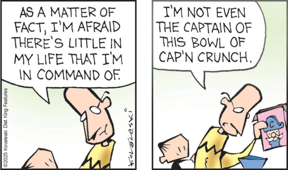 Fictional character OCR: ©2025 Kovaleski Dist. King Features AS A MATTER OF FACTI'M AFRAID THERE'S LITTLE IN MY LIFE THAT I'M IN COMMAND OF. I'M NOT EVEN THE CAPTAIN OF THIS BOWL OF CAP'N CRUNCH. Korgleski © 2025 Kovaleski Dist . King Features AS A MATTER OF FACTI'M AFRAID THERE'S LITTLE IN MY LIFE THAT I'M IN COMMAND OF . I'M NOT EVEN THE CAPTAIN OF THIS BOWL OF CAP'N CRUNCH . Korgleski