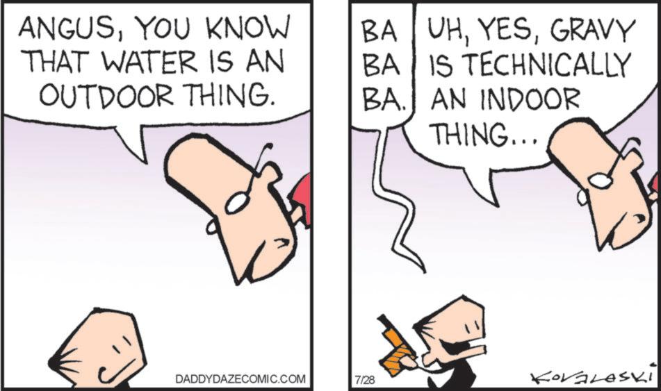 Animation OCR: ANGUSYOU KNOW THAT WATER IS AN OUTDOOR THING. BA UHGRAVY BA IS TECHNICALLY BA. AN INDOOR THING... DADDYDAZECOMIC.COM 7/28 KOVALASKI ANGUSYOU KNOW THAT WATER IS AN OUTDOOR THING . BA UHGRAVY BA IS TECHNICALLY BA . AN INDOOR THING ... DADDYDAZECOMIC.COM 7/28 KOVALASKI
