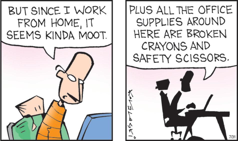 Fictional character OCR: BUT SINCE I WORK FROM HOMEIT SEEMS KINDA MOOT. PLUS ALL THE OFFICE SUPPLIES AROUND HERE ARE BROKEN CRAYONS AND SAFETY SCISSORS. Kavalaski 1 7/31 BUT SINCE I WORK FROM HOMEIT SEEMS KINDA MOOT . PLUS ALL THE OFFICE SUPPLIES AROUND HERE ARE BROKEN CRAYONS AND SAFETY SCISSORS . Kavalaski 1 7/31