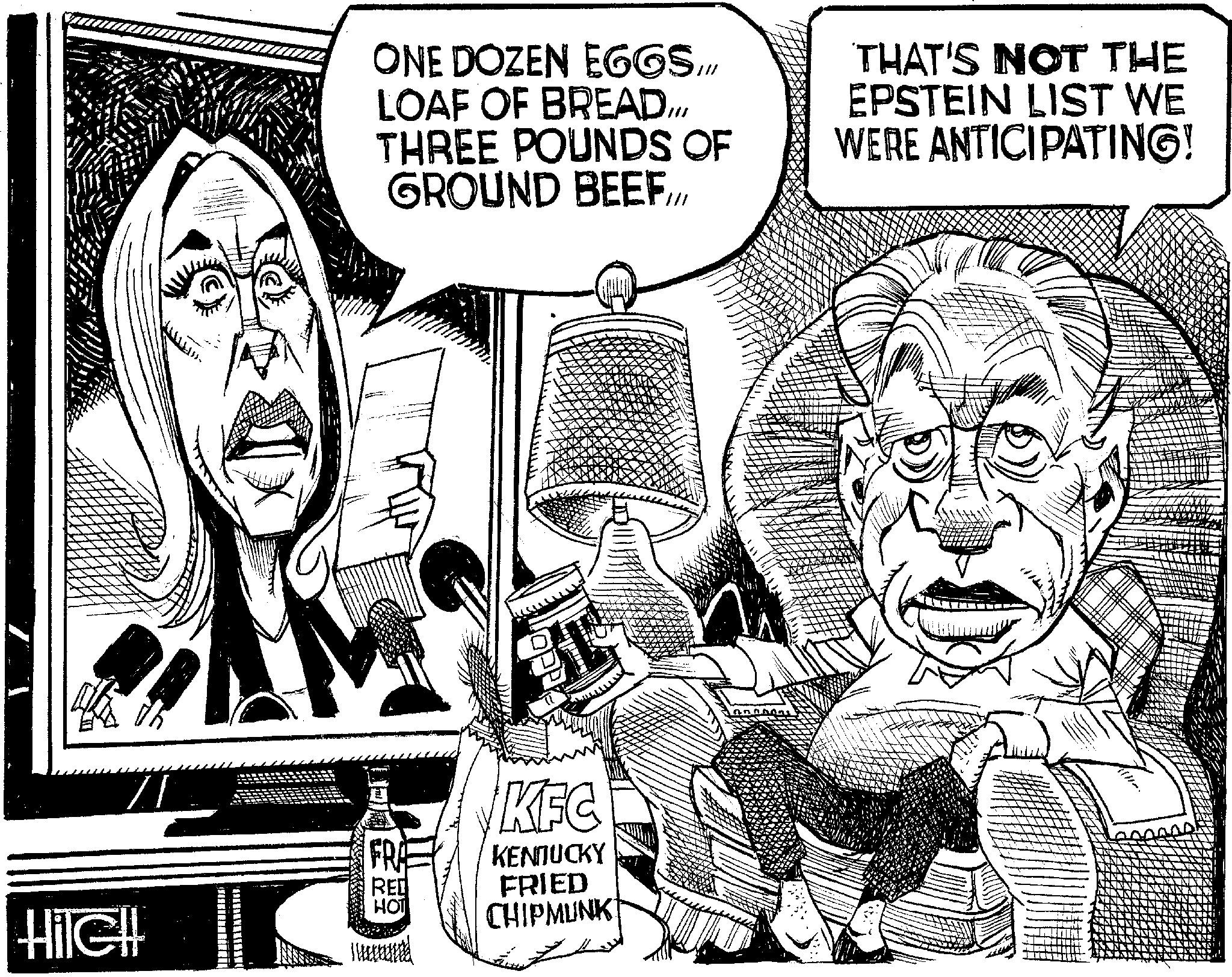 Line art OCR: } HilGH ONE DOZEN EGGS /// LOAF OF BREADTHREE POUNDS OF GROUND BEEFTHAT'S NOT THE EPSTEIN LIST WE WERE ANTICIPATING! FRA RED HOT KFC KENNUCKY FRIED CHIPMUNK } HilGH ONE DOZEN EGGS /// LOAF OF BREADTHREE POUNDS OF GROUND BEEFTHAT'S NOT THE EPSTEIN LIST WE WERE ANTICIPATING ! FRA RED HOT KFC KENNUCKY FRIED CHIPMUNK