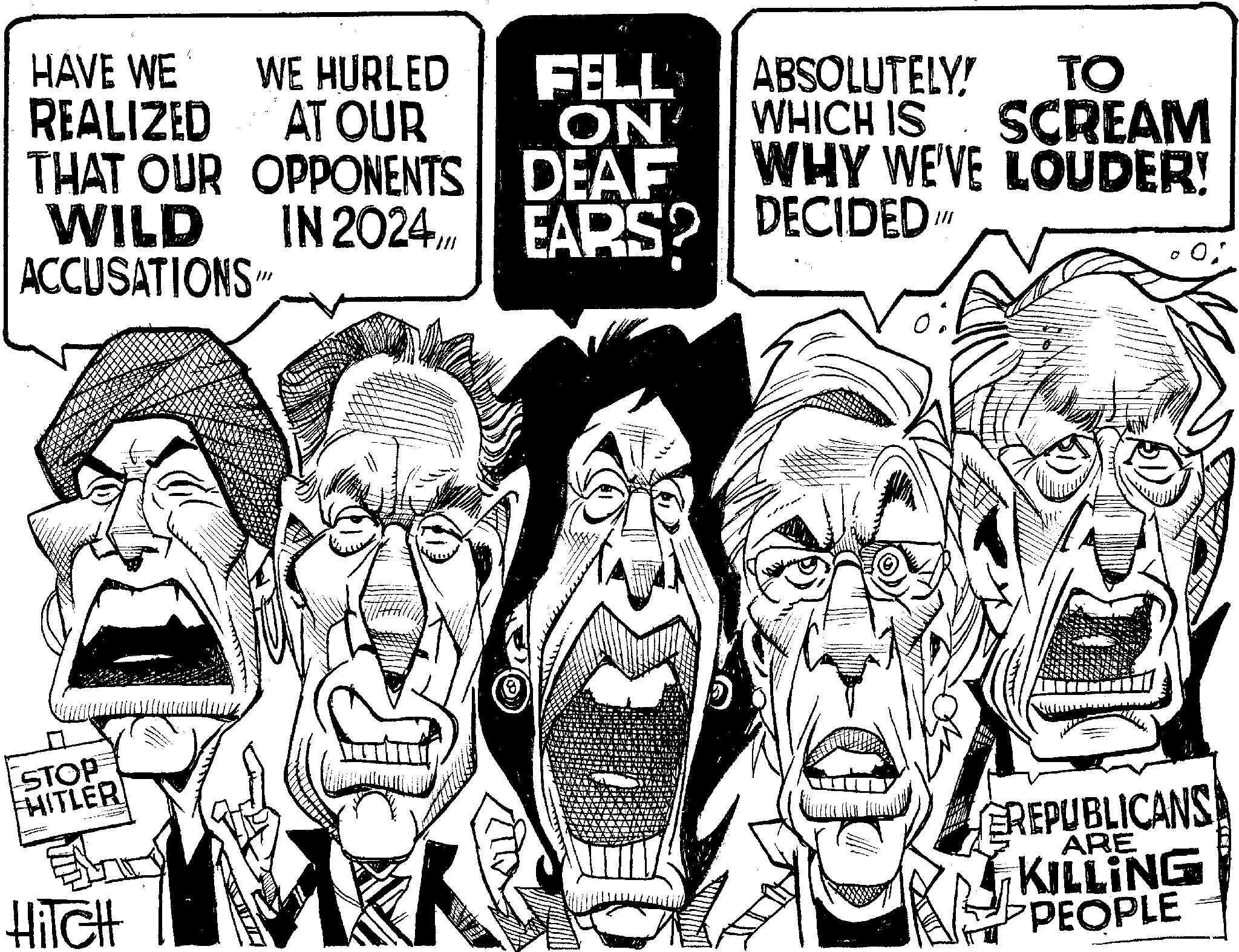 Sketch OCR: HAVE WE REALIZED THAT OUR WILD WE HURLED FELL AT OUR OPPONENTS IN 2024. ON DEAF EARS? EARS? ABSOLUTELY! TO WHICH IS SCREAM WHY WE'VE LOUDER! DECIDED ACCUSATIONS/ ? STOP HITLER HiTCH REPUBLICANS ARE KILLING PEOPLE HAVE WE REALIZED THAT OUR WILD WE HURLED FELL AT OUR OPPONENTS IN 2024 . ON DEAF EARS ? EARS ? ABSOLUTELY ! TO WHICH IS SCREAM WHY WE'VE LOUDER ! DECIDED ACCUSATIONS / ? STOP HITLER HiTCH REPUBLICANS ARE KILLING PEOPLE