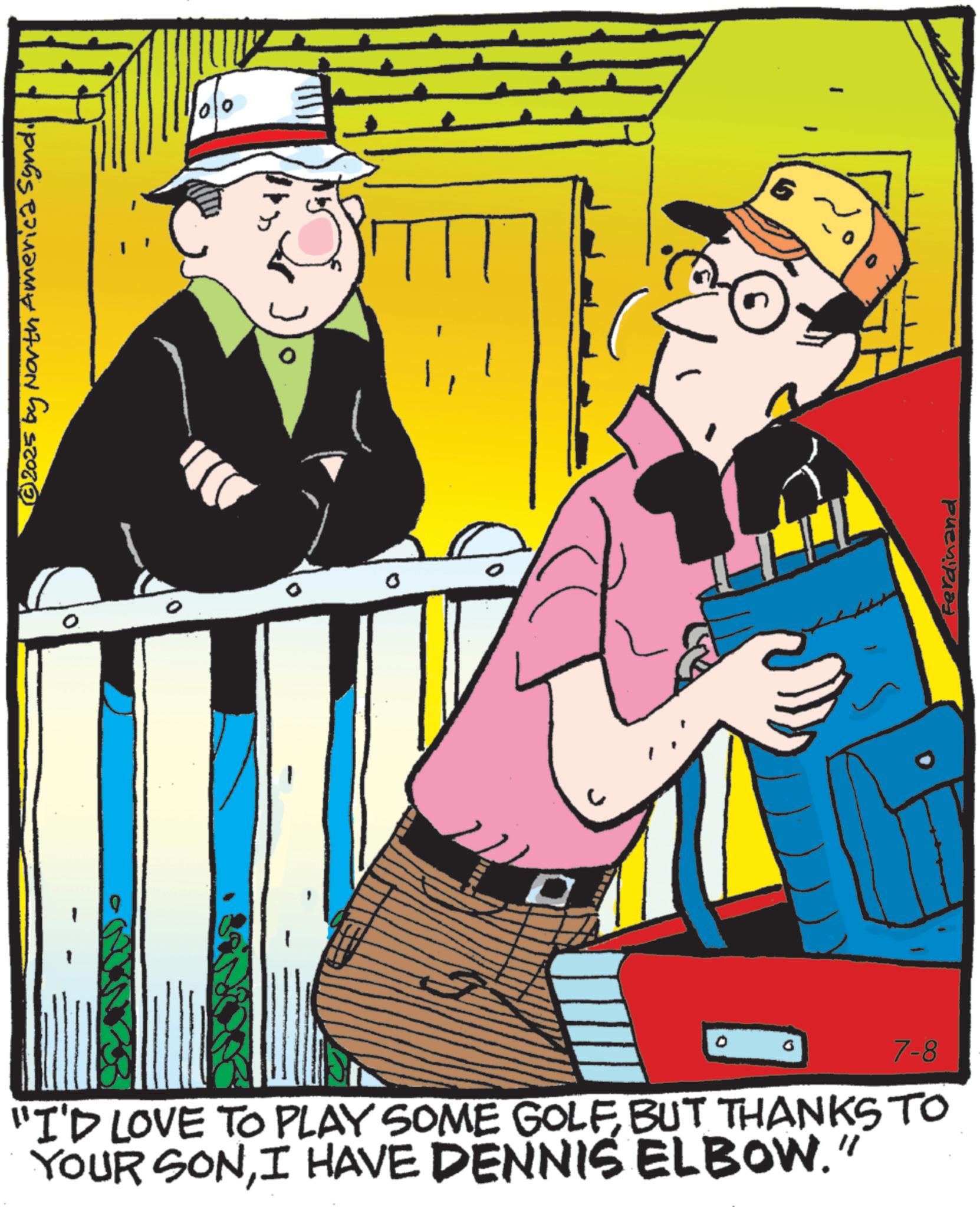 Comic book OCR: © 2025 by North America Synd. 0 "I'D LOVE TO PLAY SOME GOLFBUT THANKS TO YOUR SONI HAVE DENNIS ELBOW." 7-8 Ferdinand © 2025 by North America Synd . 0 " I'D LOVE TO PLAY SOME GOLFBUT THANKS TO YOUR SONI HAVE DENNIS ELBOW . " 7-8 Ferdinand
