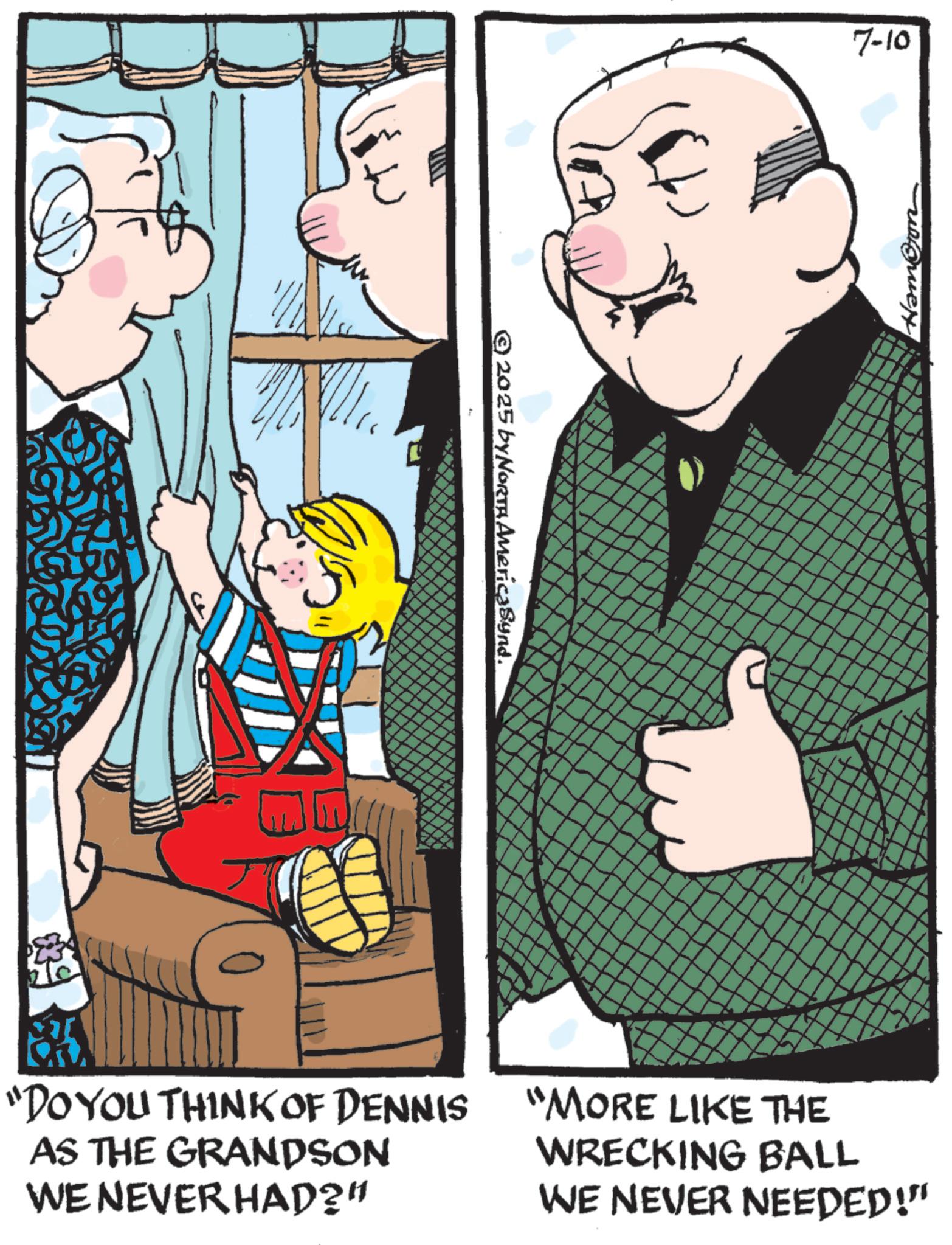 Animated cartoon OCR: 2025 by NORTH AmericaSynd. 7-10 Hambon _ _ "DO YOU THINK OF DENNIS AS THE GRANDSON WE NEVER HAD?" "MORE LIKE THE WRECKING BALL WE NEVER NEEDED!" 2025 by NORTH AmericaSynd . 7-10 Hambon _ _ " DO YOU THINK OF DENNIS AS THE GRANDSON WE NEVER HAD ? " " MORE LIKE THE WRECKING BALL WE NEVER NEEDED ! "