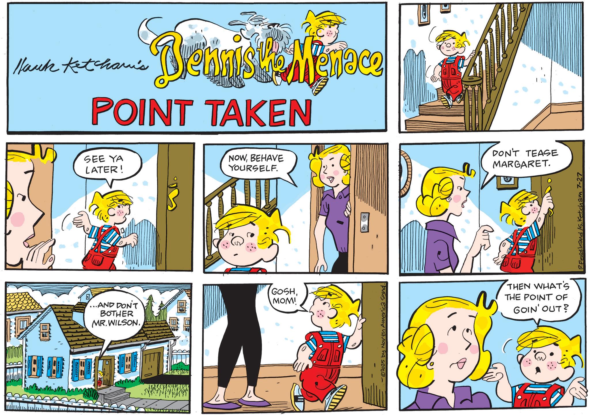 Publication OCR: Hank Ketcham's Dennishe Menace POINT TAKEN SEE YA LATER! NOWBEHAVE YOURSELF. ? ...AND DON'T BOTHER MR.WILSONMOM! -@2025 by North America synd. =D | ? DON'T TEASE MARGARET. THEN WHAT'S THE POINT OF GOIN' OUT? R.Ferdinand /S.Ketcham 7-27 Hank Ketcham's Dennishe Menace POINT TAKEN SEE YA LATER ! NOWBEHAVE YOURSELF . ? ... AND DON'T BOTHER MR.WILSONMOM ! - @ 2025 by North America synd . = D | ? DON'T TEASE MARGARET . THEN WHAT'S THE POINT OF GOIN ' OUT ? R.Ferdinand /S.Ketcham 7-27