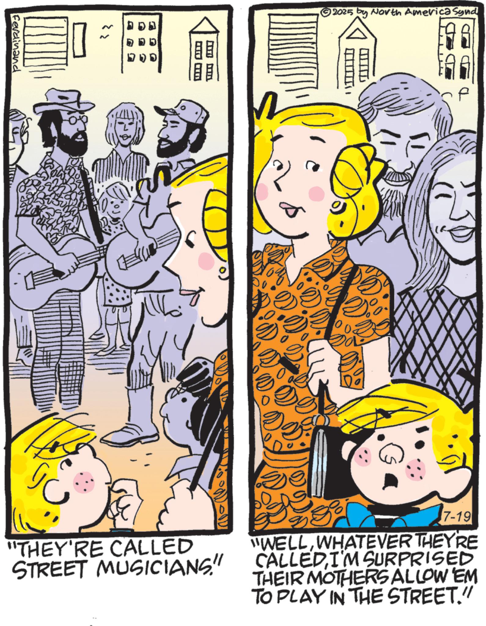 Publication OCR: Ferdinand ? 2025 by North America Synd 7-19 "THEY'RE CALLED STREET MUSICIANS!" "WELLWHATEVER THEY'RE CALLED I'M SURPRISED THEIR MOTHERS ALLOW EM TO PLAY IN THE STREET." Ferdinand ? 2025 by North America Synd 7-19 " THEY'RE CALLED STREET MUSICIANS ! " " WELLWHATEVER THEY'RE CALLED I'M SURPRISED THEIR MOTHERS ALLOW EM TO PLAY IN THE STREET . "