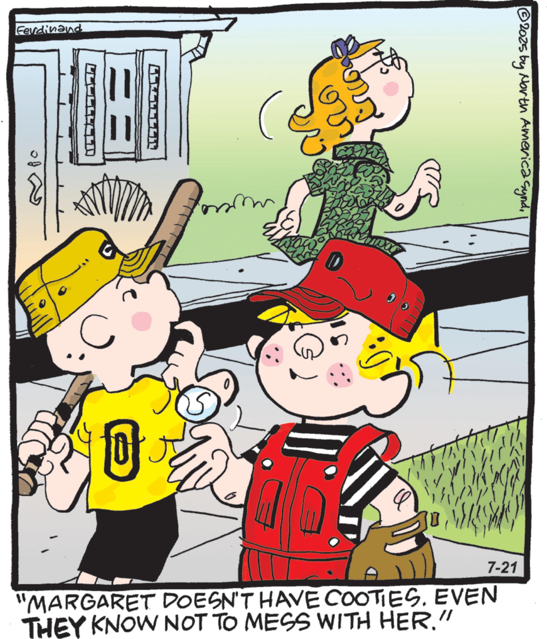 Comic book OCR: Ferdinand B IN C 0 ??? 2025 by North America synd7-21 "MARGARET DOESN'T HAVE COOTIES. EVEN THEY KNOW NOT TO MESS WITH HER." Ferdinand B IN C 0 ??? 2025 by North America synd7-21 " MARGARET DOESN'T HAVE COOTIES . EVEN THEY KNOW NOT TO MESS WITH HER . "
