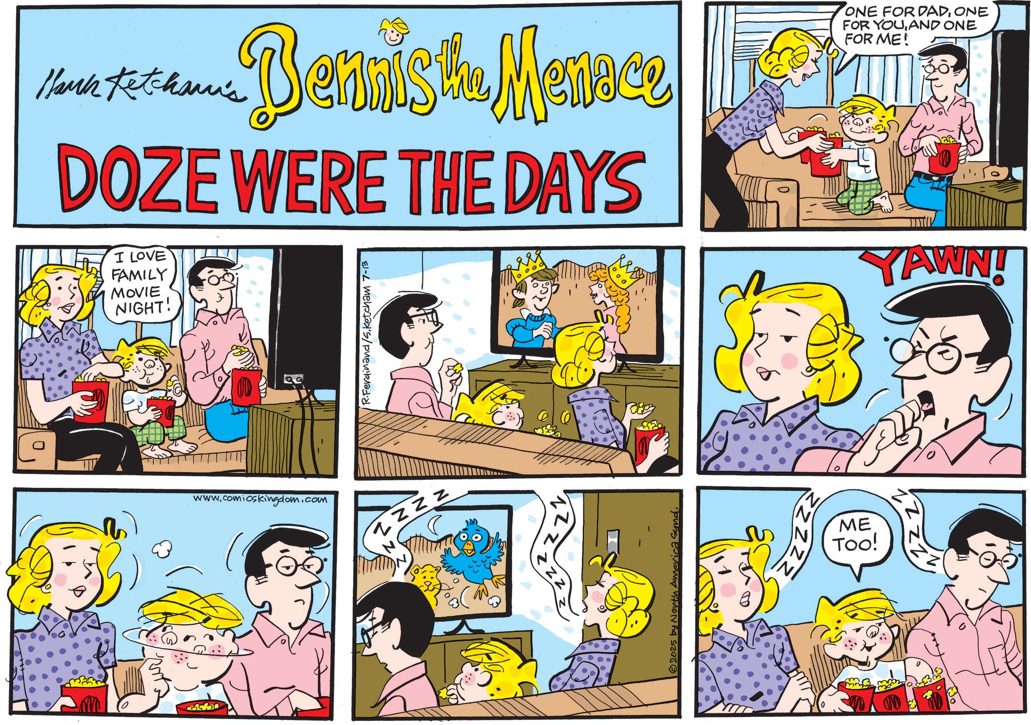 Comic book OCR: Bennist. Mannce Hark Ketcham's DOZE WERE THE DAYS I LOVE FAMILY MOVIE NIGHT! R.Ferdinand/5. Ketcham 7-13 ONE FOR DADONE FOR YOUAND ONE FOR ME! YAWN! www.comicskingdom.com ZZZZ M 553 2025 by North America Synd. SU ME Too! M Bennist . Mannce Hark Ketcham's DOZE WERE THE DAYS I LOVE FAMILY MOVIE NIGHT ! R.Ferdinand / 5 . Ketcham 7-13 ONE FOR DADONE FOR YOUAND ONE FOR ME ! YAWN ! www.comicskingdom.com ZZZZ M 553 2025 by North America Synd . SU ME Too ! M