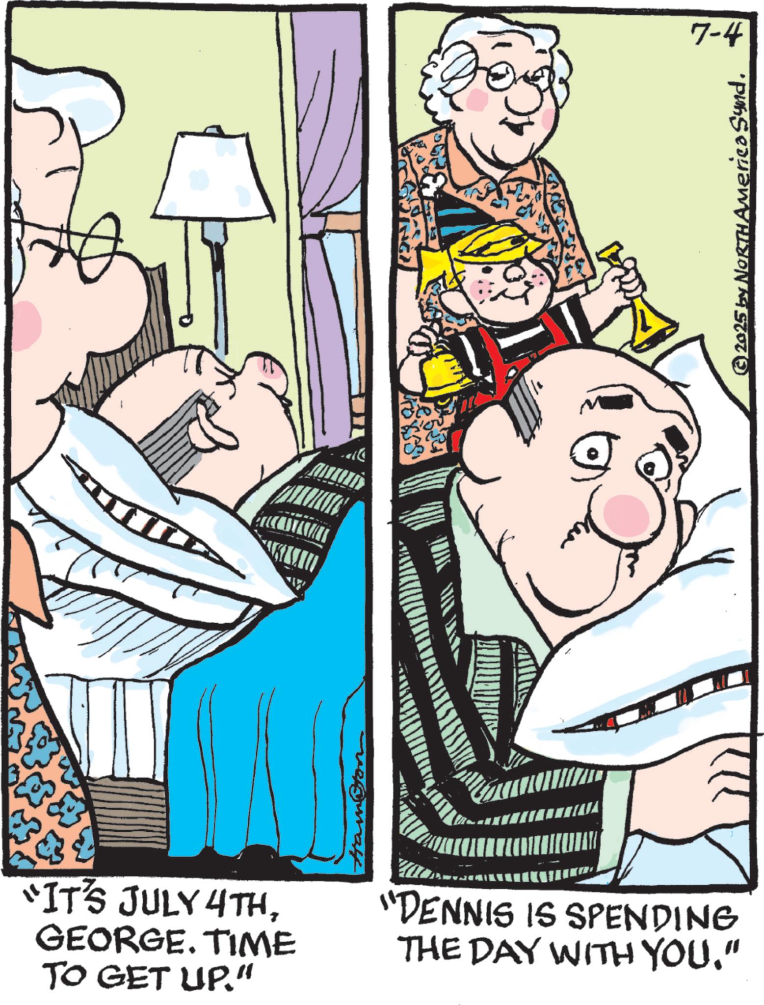 Animated cartoon OCR: “IT'S JULY 4THGEORGE. TIME TO GET UP." "DENNIS IS SPENDING THE DAY WITH YOU." 7-4 © 2025 by NORTH America Synd. “ IT'S JULY 4THGEORGE . TIME TO GET UP . " " DENNIS IS SPENDING THE DAY WITH YOU . " 7-4 © 2025 by NORTH America Synd .