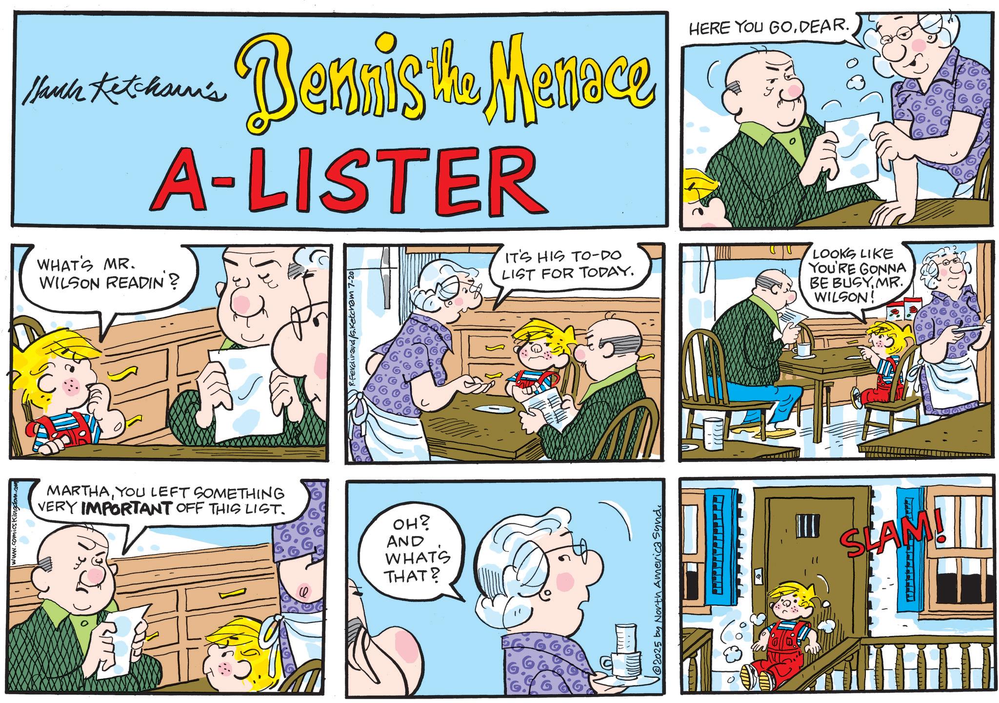 Fictional character OCR: www.comicsKingdom.com Hauck Ketcham's Bennis the Menace A-LISTER WHAT'S MR. WILSON READIN'? R.Ferdinand /s.Ketcham 7-20 MARTHAYOU LEFT SOMETHING VERY IMPORTANT OFF THIS LIST. ??? AND WHAT'S THAT? HERE YOU GODEAR. IT'S HIS TO-DO LIST FOR TODAY. LOOKS LIKE YOU'RE GONNA BE BUSYMR. WILSON! 2025 by North America Synd. SLAM! TH www.comicsKingdom.com Hauck Ketcham's Bennis the Menace A - LISTER WHAT'S MR . WILSON READIN ' ? R.Ferdinand /s.Ketcham 7-20 MARTHAYOU LEFT SOMETHING VERY IMPORTANT OFF THIS LIST . ?? ? AND WHAT'S THAT ? HERE YOU GODEAR . IT'S HIS TO - DO LIST FOR TODAY . LOOKS LIKE YOU'RE GONNA BE BUSYMR . WILSON ! 2025 by North America Synd . SLAM ! TH