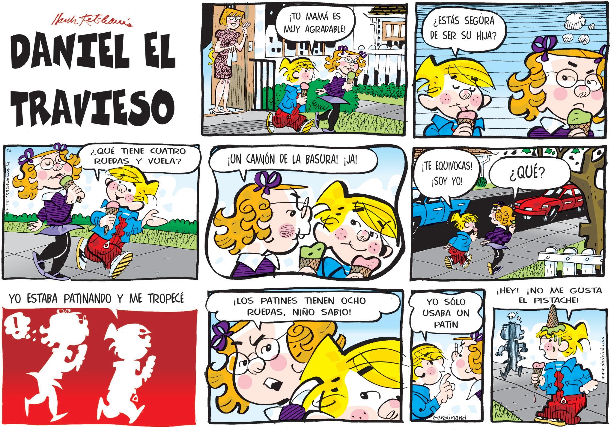 Happiness OCR: by North America SyndicateHank Ketchaun's DANTEL EL TRAVIESO ¿QUÉ TIENE CUATRO RUEDAS Y VUELA? ¡TU MAMÁ ES MUY AGRADABLE! www ¿ESTÁS SEGURA DE SER SU HIJA? ¡UN CAMIÓN DE LA BASURA! ¡JA! ¡TE EQUIVOCAS! ¡SOY YO! ¿QUÉ? YO ESTABA PATINANDO Y ME TROPECÉ 00 ¡LOS PATINES TIENEN OCHO RUEDASNIÑO SABIO! YO SÓLO USABA UN PATÍN ¡HEY! ¡NO ME GUSTA EL PISTACHE! Ferdinand www.dailyink.com by North America SyndicateHank Ketchaun's DANTEL EL TRAVIESO ¿ QUÉ TIENE CUATRO RUEDAS Y VUELA ? ¡ TU MAMÁ ES MUY AGRADABLE ! www ¿ ESTÁS SEGURA DE SER SU HIJA ? ¡ UN CAMIÓN DE LA BASURA ! ¡ JA ! ¡ TE EQUIVOCAS ! ¡ SOY YO ! ¿ QUÉ ? YO ESTABA PATINANDO Y ME TROPECÉ 00 ¡ LOS PATINES TIENEN OCHO RUEDASNIÑO SABIO ! YO SÓLO USABA UN PATÍN ¡ HEY ! ¡ NO ME GUSTA EL PISTACHE ! Ferdinand www.dailyink.com