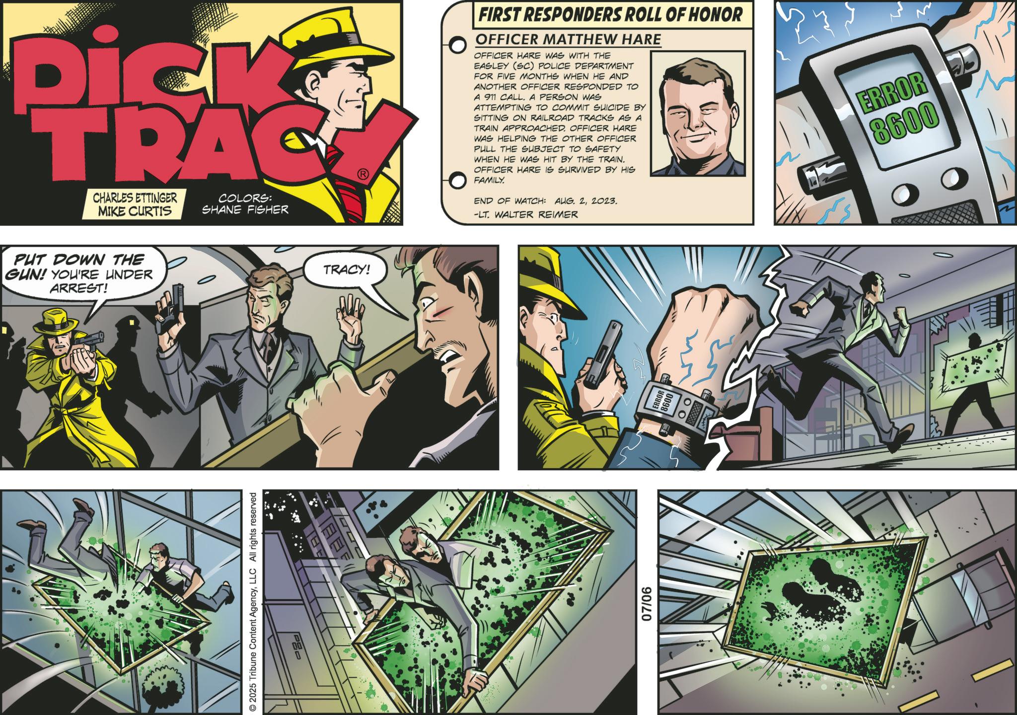 Animation OCR: Pick TRAC CHARLES ETTINGER MIKE CURTIS COLORS: SHANE FISHER PUT DOWN THE GUN! YOU'RE UNDER ARREST! mm © 2025 Tribune Content AgencyLLC All rights reserved THE ? TRACY! FIRST RESPONDERS ROLL OF HONOR OFFICER MATTHEW HARE OFFICER HARE WAS WITH THE EASLEY (SC) POLICE DEPARTMENT FOR FIVE MONTHS WHEN HE AND ANOTHER OFFICER RESPONDED TO A 911 CALL. A PERSON WAS ATTEMPTING TO COMMIT SUICIDE BY SITTING ON RAILROAD TRACKS AS A TRAIN APPROACHED. OFFICER HARE WAS HELPING THE OTHER OFFICER PULL THE SUBJECT TO SAFETY WHEN HE WAS HIT BY THE TRAIN. OFFICER HARE IS SURVIVED BY HIS FAMILY. END OF WATCH: AUG. 22023. -LT. WALTER REIMER 07/06 R ERROR 8600 Pick TRAC CHARLES ETTINGER MIKE CURTIS COLORS : SHANE FISHER PUT DOWN THE GUN ! YOU'RE UNDER ARREST ! mm © 2025 Tribune Content AgencyLLC All rights reserved THE ? TRACY ! FIRST RESPONDERS ROLL OF HONOR OFFICER MATTHEW HARE OFFICER HARE WAS WITH THE EASLEY ( SC ) POLICE DEPARTMENT FOR FIVE MONTHS WHEN HE AND ANOTHER OFFICER RESPONDED TO A 911 CALL . A PERSON WAS ATTEMPTING TO COMMIT SUICIDE BY SITTING ON RAILROAD TRACKS AS A TRAIN APPROACHED . OFFICER HARE WAS HELPING THE OTHER OFFICER PULL THE SUBJECT TO SAFETY WHEN HE WAS HIT BY THE TRAIN . OFFICER HARE IS SURVIVED BY HIS FAMILY . END OF WATCH : AUG . 22023 . -LT . WALTER REIMER 07/06 R ERROR 8600