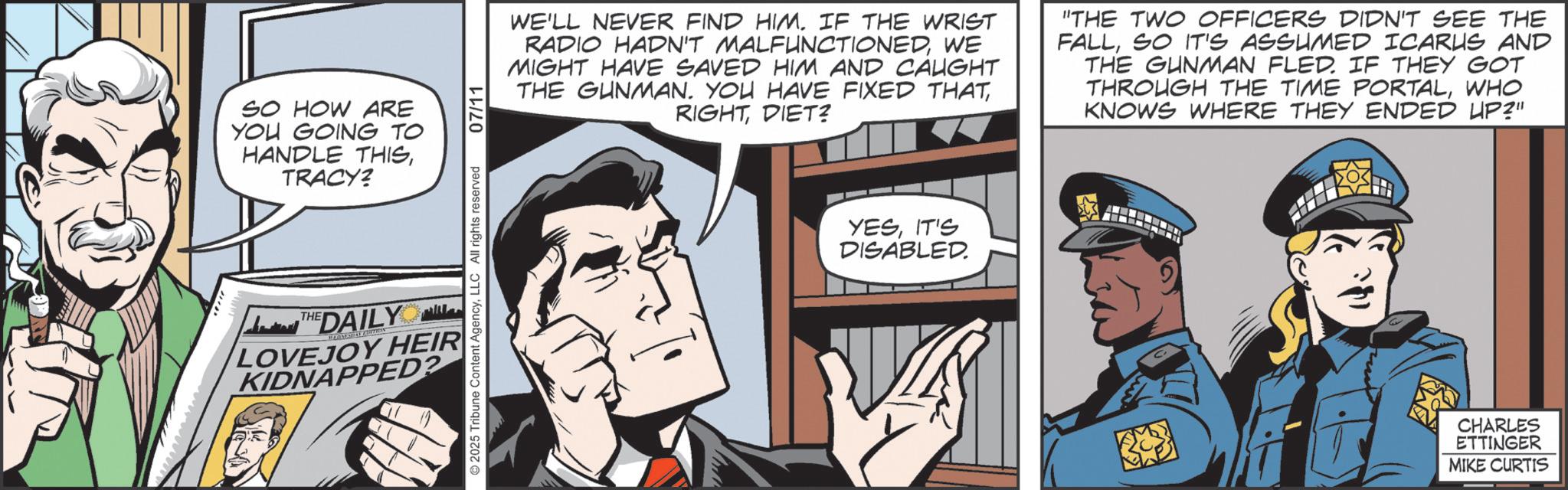 Publication OCR: SO HOW ARE YOU GOING TO HANDLE THISTRACY? THE THE DAILY LOVEJOY HEIR KIDNAPPED? 2025 Tribune Content AgencyLLC All rights reserved 07/11 WE'LL NEVER FIND HIM. IF THE WRIST RADIO HADN'T MALFUNCTIONEDWE MIGHT HAVE SAVED HIM AND CAUGHT THE GUNMAN. YOU HAVE FIXED THATDIET? "THE TWO OFFICERS DIDN'T SEE THE FALLSO IT'S ASSUMED ICARUS AND THE GUNMAN FLED. IF THEY GOT THROUGH THE TIME PORTALWHO KNOWS WHERE THEY ENDED UP?" YESIT'S DISABLED. CHARLES ETTINGER MIKE CURTIS SO HOW ARE YOU GOING TO HANDLE THISTRACY ? THE THE DAILY LOVEJOY HEIR KIDNAPPED ? 2025 Tribune Content AgencyLLC All rights reserved 07/11 WE'LL NEVER FIND HIM . IF THE WRIST RADIO HADN'T MALFUNCTIONEDWE MIGHT HAVE SAVED HIM AND CAUGHT THE GUNMAN . YOU HAVE FIXED THATDIET ? " THE TWO OFFICERS DIDN'T SEE THE FALLSO IT'S ASSUMED ICARUS AND THE GUNMAN FLED . IF THEY GOT THROUGH THE TIME PORTALWHO KNOWS WHERE THEY ENDED UP ? " YESIT'S DISABLED . CHARLES ETTINGER MIKE CURTIS