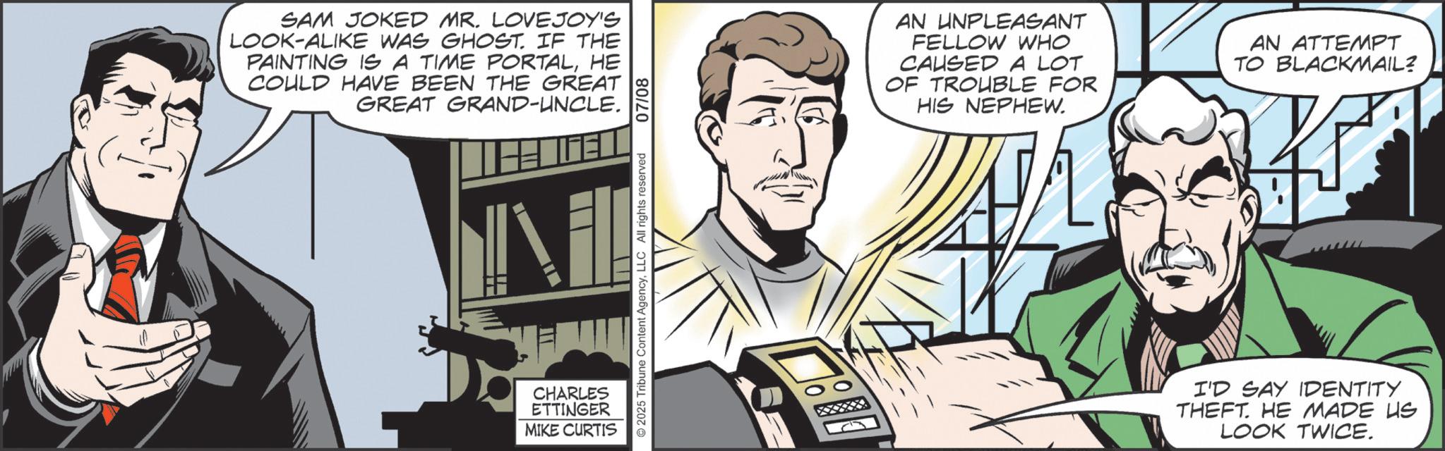 Hearing OCR: SAM JOKED MR. LOVEJOY'S LOOK-ALIKE WAS GHOST. IF THE PAINTING IS A TIME PORTALHE COULD HAVE BEEN THE GREAT GREAT GRAND-UNCLE. TH GEL CHARLES ETTINGER MIKE CURTIS 2025 Tribune Content AgencyLLC All rights reserved 07/08 AN UNPLEASANT FELLOW WHO CAUSED A LOT OF TROUBLE FOR HIS NEPHEW. AN ATTEMPT TO BLACKMAIL? I'D SAY IDENTITY THEFT. HE MADE US LOOK TWICE. SAM JOKED MR . LOVEJOY'S LOOK - ALIKE WAS GHOST . IF THE PAINTING IS A TIME PORTALHE COULD HAVE BEEN THE GREAT GREAT GRAND - UNCLE . TH GEL CHARLES ETTINGER MIKE CURTIS 2025 Tribune Content AgencyLLC All rights reserved 07/08 AN UNPLEASANT FELLOW WHO CAUSED A LOT OF TROUBLE FOR HIS NEPHEW . AN ATTEMPT TO BLACKMAIL ? I'D SAY IDENTITY THEFT . HE MADE US LOOK TWICE .