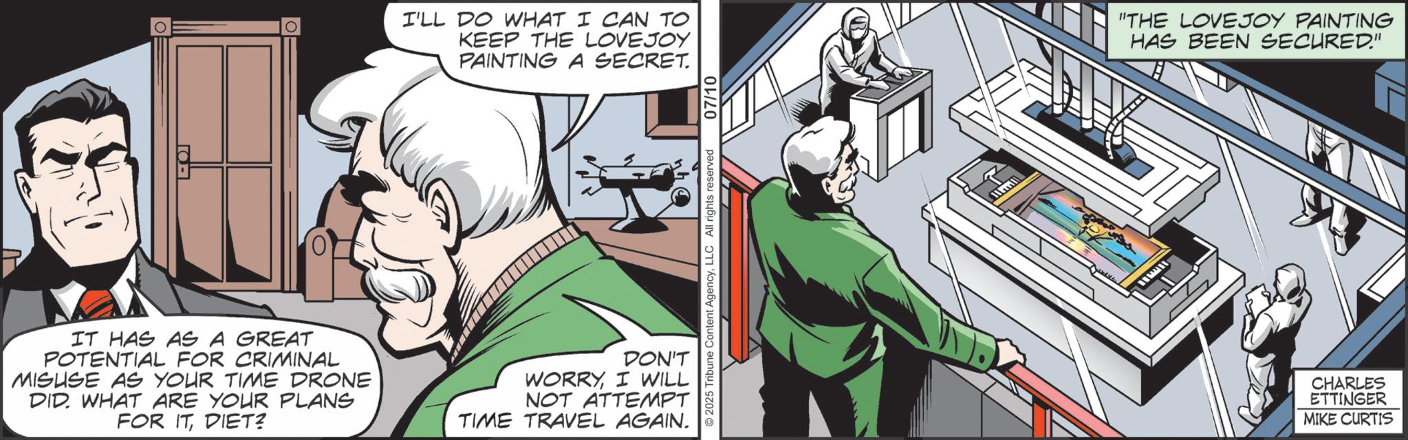 Publication OCR: I'LL DO WHAT I CAN TO KEEP THE LOVEJOY PAINTING A SECRET. ©2025 Tribune Content AgencyLLC All rights reserved 07/10 IT HAS AS A GREAT POTENTIAL FOR CRIMINAL MISUSE AS YOUR TIME DRONE DID. WHAT ARE YOUR PLANS FOR ITDIET? DON'T WORRYI WILL NOT ATTEMPT TIME TRAVEL AGAIN. "THE LOVEJOY PAINTING HAS BEEN SECURED." CHARLES ETTINGER MIKE CURTIS I'LL DO WHAT I CAN TO KEEP THE LOVEJOY PAINTING A SECRET . © 2025 Tribune Content AgencyLLC All rights reserved 07/10 IT HAS AS A GREAT POTENTIAL FOR CRIMINAL MISUSE AS YOUR TIME DRONE DID . WHAT ARE YOUR PLANS FOR ITDIET ? DON'T WORRYI WILL NOT ATTEMPT TIME TRAVEL AGAIN . " THE LOVEJOY PAINTING HAS BEEN SECURED . " CHARLES ETTINGER MIKE CURTIS