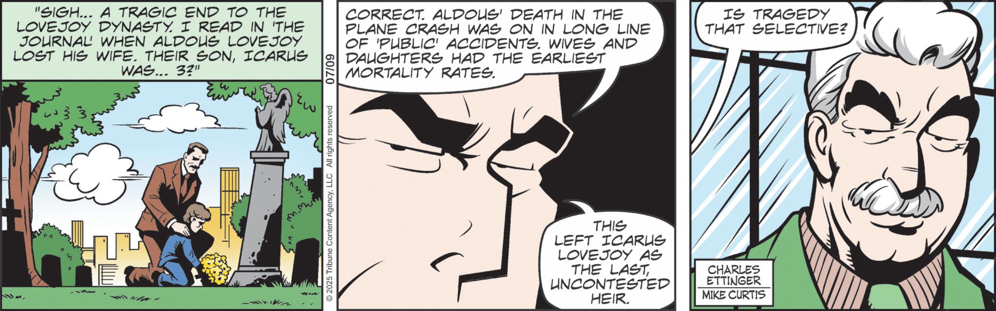 Publication OCR: "SIGH... A TRAGIC END TO THE LOVEJOY DYNASTY. I READ IN 'THE JOURNAL WHEN ALDOUS LOVEJOY LOST HIS WIFE. THEIR SONICARUS WAS... 3?" -442 2025 Tribune Content AgencyLLC All rights reserved 07/09 CORRECT. ALDOUS' DEATH IN THE PLANE CRASH WAS ON IN LONG LINE OF 'PUBLIC' ACCIDENTS. WIVES AND DAUGHTERS HAD THE EARLIEST MORTALITY RATES. IS TRAGEDY THAT SELECTIVE? THIS LEFT ICARUS LOVEJOY AS THE LAST UNCONTESTED HEIR. CHARLES ETTINGER MIKE CURTIS " SIGH ... A TRAGIC END TO THE LOVEJOY DYNASTY . I READ IN ' THE JOURNAL WHEN ALDOUS LOVEJOY LOST HIS WIFE . THEIR SONICARUS WAS ... 3 ? " -442 2025 Tribune Content AgencyLLC All rights reserved 07/09 CORRECT . ALDOUS ' DEATH IN THE PLANE CRASH WAS ON IN LONG LINE OF ' PUBLIC ' ACCIDENTS . WIVES AND DAUGHTERS HAD THE EARLIEST MORTALITY RATES . IS TRAGEDY THAT SELECTIVE ? THIS LEFT ICARUS LOVEJOY AS THE LAST UNCONTESTED HEIR . CHARLES ETTINGER MIKE CURTIS