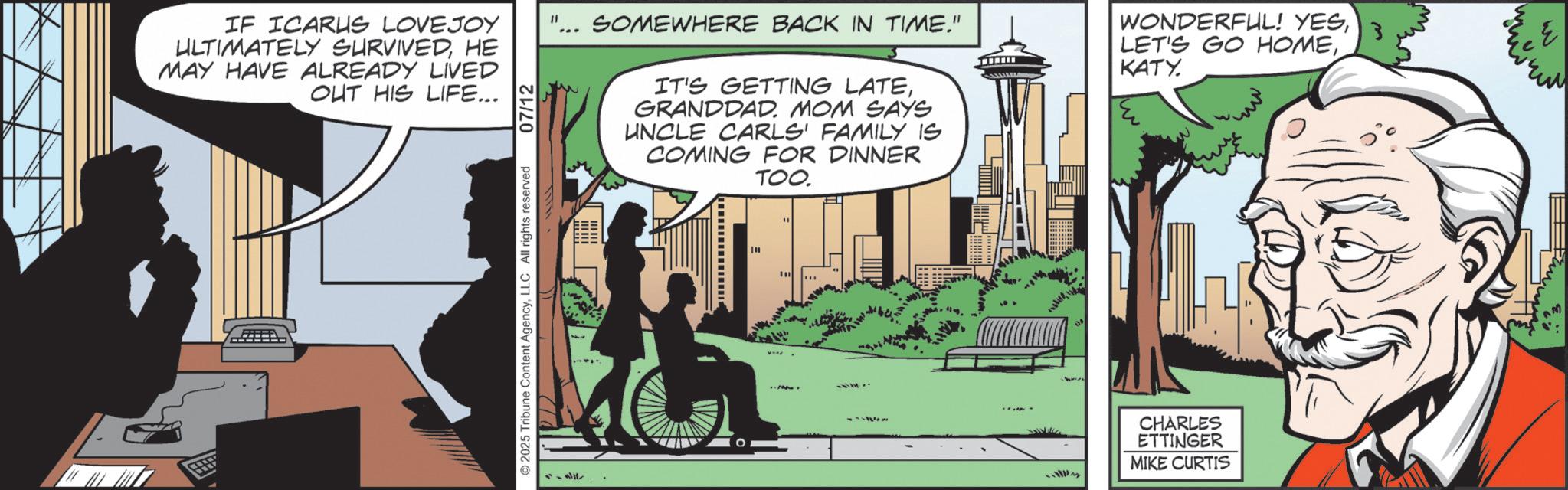 Publication OCR: IF ICARUS LOVEJOY ULTIMATELY SURVIVEDHE MAY HAVE ALREADY LIVED OUT HIS LIFE... 2025 Tribune Content AgencyLLC All rights reserved 07/12 " SOMEWHERE BACK IN TIME." IT'S GETTING LATEGRANDDAD. MOM SAYS UNCLE CARLS' FAMILY IS COMING FOR DINNER TOO. WONDERFUL! YES. KATY. 3 E CHARLES ETTINGER MIKE CURTIS IF ICARUS LOVEJOY ULTIMATELY SURVIVEDHE MAY HAVE ALREADY LIVED OUT HIS LIFE ... 2025 Tribune Content AgencyLLC All rights reserved 07/12 " SOMEWHERE BACK IN TIME . " IT'S GETTING LATEGRANDDAD . MOM SAYS UNCLE CARLS ' FAMILY IS COMING FOR DINNER TOO . WONDERFUL ! YESLET'S GO HOME. KATY . 3 E CHARLES ETTINGER MIKE CURTIS