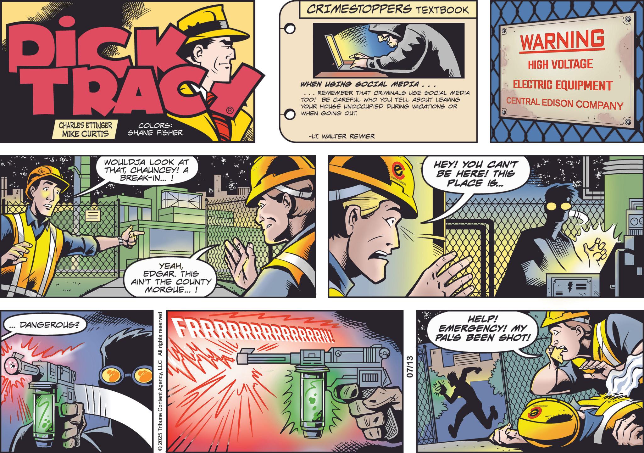Animation OCR: Dick TRAC CHARLES ETTINGER MIKE CURTIS COLORS: SHANE FISHER DANGEROUS? WOULDJA LOOK AT THATCHAUNCEY! A BREAK-IN...! YEAHEDGAR. THIS AIN'T THE COUNTY MORGUE... ! © 2025 Tribune Content AgencyLLC All rights reserved FRRRRR CRIMESTOPPERS TEXTBOOK WHEN USING SOCIAL MEDIA.. REMEMBER THAT CRIMINALS USE SOCIAL MEDIA TOO! BE CAREFUL WHO YOU TELL ABOUT LEAVING YOUR HOUSE UNOCCUPIED DURING VACATIONS OR WHEN GOING OUT. WARNING HIGH VOLTAGE ELECTRIC EQUIPMENT CENTRAL EDISON COMPANY -LT. WALTER REIMER 07/13 HEY! YOU CAN'T BE HERE! THIS PLACE IS... HELP! EMERGENCY! MY PAL'S BEEN SHOT! Dick TRAC CHARLES ETTINGER MIKE CURTIS COLORS : SHANE FISHER DANGEROUS ? WOULDJA LOOK AT THATCHAUNCEY ! A BREAK - IN ... ! YEAHEDGAR . THIS AIN'T THE COUNTY MORGUE ... ! © 2025 Tribune Content AgencyLLC All rights reserved FRRRRR CRIMESTOPPERS TEXTBOOK WHEN USING SOCIAL MEDIA .. REMEMBER THAT CRIMINALS USE SOCIAL MEDIA TOO ! BE CAREFUL WHO YOU TELL ABOUT LEAVING YOUR HOUSE UNOCCUPIED DURING VACATIONS OR WHEN GOING OUT . WARNING HIGH VOLTAGE ELECTRIC EQUIPMENT CENTRAL EDISON COMPANY -LT . WALTER REIMER 07/13 HEY ! YOU CAN'T BE HERE ! THIS PLACE IS ... HELP ! EMERGENCY ! MY PAL'S BEEN SHOT !