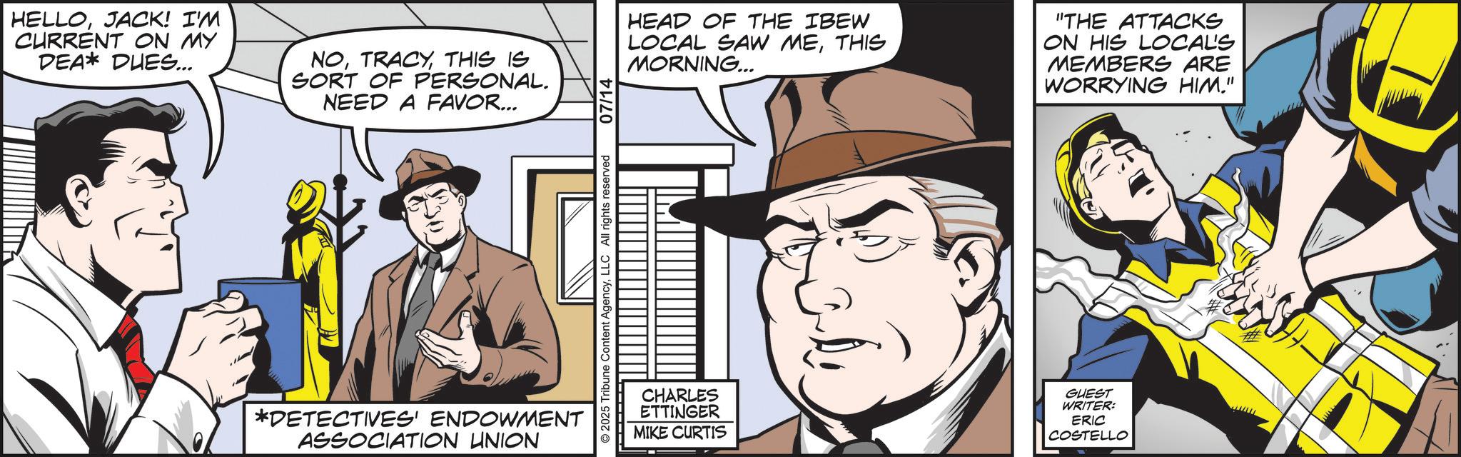 Publication OCR: HELLOJACK! I'M CURRENT ON MY DEA* PHES... NOTHIS IS SORT OF PERSONAL. NEED A FAVOR... *DETECTIVES' ENDOWMENT ASSOCIATION UNION 2025 Tribune Content AgencyLLC All rights reserved 07/14 HEAD OF THE IBEW LOCAL SAW METHIS MORNING... "THE ATTACKS ON HIS LOCAL'S MEMBERS ARE WORRYING HIM." CHARLES ETTINGER MIKE CURTIS GUEST WRITER: ERIC COSTELLO HELLOJACK ! I'M CURRENT ON MY DEA * PHES ... NOTHIS IS SORT OF PERSONAL . NEED A FAVOR ... * DETECTIVES ' ENDOWMENT ASSOCIATION UNION 2025 Tribune Content AgencyLLC All rights reserved 07/14 HEAD OF THE IBEW LOCAL SAW METHIS MORNING ... " THE ATTACKS ON HIS LOCAL'S MEMBERS ARE WORRYING HIM . " CHARLES ETTINGER MIKE CURTIS GUEST WRITER : ERIC COSTELLO