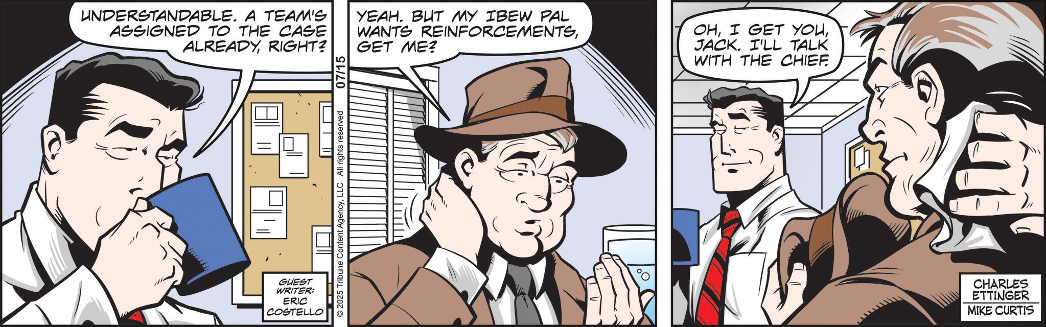 White-collar worker OCR: UNDERSTANDABLE. A TEAM'S ASSIGNED TO THE CASE ALREADYRIGHT? 07/15 YEAH. BUT MY IBEW PAL WANTS REINFORCEMENTSGET ME? OHJACK. I'LL TALK WITH THE CHIEF GUEST WRITER: ERIC COSTELLO © 2025 Tribune Content AgencyLLC All rights reserved JV CHARLES ETTINGER MIKE CURTIS UNDERSTANDABLE . A TEAM'S ASSIGNED TO THE CASE ALREADYRIGHT ? 07/15 YEAH . BUT MY IBEW PAL WANTS REINFORCEMENTSGET ME ? OHI GET YOUJACK . I'LL TALK WITH THE CHIEF GUEST WRITER : ERIC COSTELLO © 2025 Tribune Content AgencyLLC All rights reserved JV CHARLES ETTINGER MIKE CURTIS