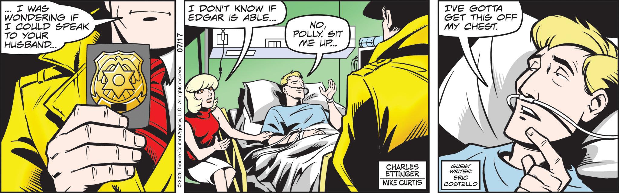 Publication OCR: I WAS WONDERING IF I COULD SPEAK TO YOUR HUSBAND... © 2025 Tribune Content AgencyLLC All rights reserved 07/17 I DON'T KNOW IF EDGAR IS ABLE... NOPOLLY. SIT ME UP... I'VE GOTTA GET THIS OFF MY CHEST. CHARLES ETTINGER MIKE CURTIS GUEST WRITER: ERIC COSTELLO I WAS WONDERING IF I COULD SPEAK TO YOUR HUSBAND ... © 2025 Tribune Content AgencyLLC All rights reserved 07/17 I DON'T KNOW IF EDGAR IS ABLE ... NOPOLLY . SIT ME UP ... I'VE GOTTA GET THIS OFF MY CHEST . CHARLES ETTINGER MIKE CURTIS GUEST WRITER : ERIC COSTELLO