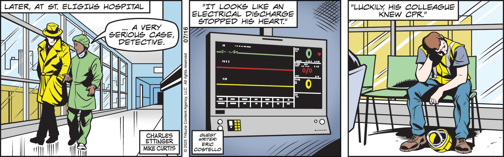 Graphics OCR: LATERAT ST. ELIGIUS HOSPITAL A VERY SERIOUS CASEDETECTIVE. ? "IT LOOKS LIKE AN ELECTRICAL DISCHARGE STOPPED HIS HEART." "LUCKILYHIS COLLEAGUE KNEW CPR." 2025 Tribune Content AgencyLLC All rights reserved 07/16 CHARLES ETTINGER MIKE CURTIS " ww 0 ** 000 0/0 0 -- od GUEST WRITER: ERIC COSTELLO LATERAT ST . ELIGIUS HOSPITAL A VERY SERIOUS CASEDETECTIVE . ? " IT LOOKS LIKE AN ELECTRICAL DISCHARGE STOPPED HIS HEART . " " LUCKILYHIS COLLEAGUE KNEW CPR . " 2025 Tribune Content AgencyLLC All rights reserved 07/16 CHARLES ETTINGER MIKE CURTIS " ww 0 ** 000 0/0 0 -- od GUEST WRITER : ERIC COSTELLO