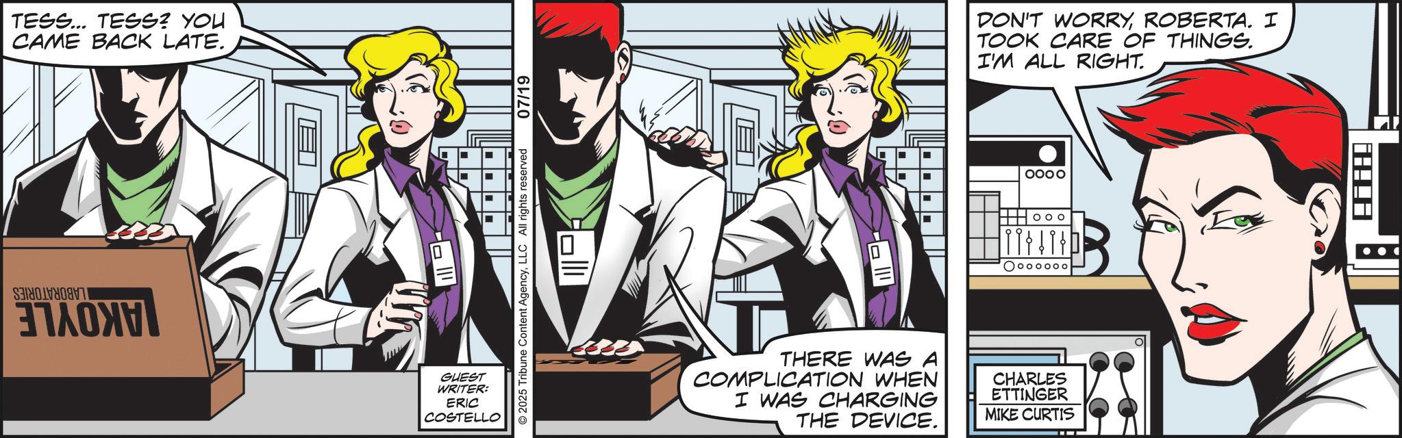 Comic book OCR: TESS... TESS? YOU CAME BACK LATE. S ?????? GUEST WRITER: ERIC COSTELLO O2025 Tribune Content AgencyLLC All rights reserved 07/19 DON'T WORRYROBERTA. I TOOK CARE OF THINGS. I'M ALL RIGHT. OOOO Ooooooo THERE WAS A COMPLICATION WHEN I WAS CHARGING THE DEVICE. CHARLES ETTINGER MIKE CURTIS TESS ... TESS ? YOU CAME BACK LATE . S ?????? GUEST WRITER : ERIC COSTELLO O2025 Tribune Content AgencyLLC All rights reserved 07/19 DON'T WORRYROBERTA . I TOOK CARE OF THINGS . I'M ALL RIGHT . OOOO Ooooooo THERE WAS A COMPLICATION WHEN I WAS CHARGING THE DEVICE . CHARLES ETTINGER MIKE CURTIS