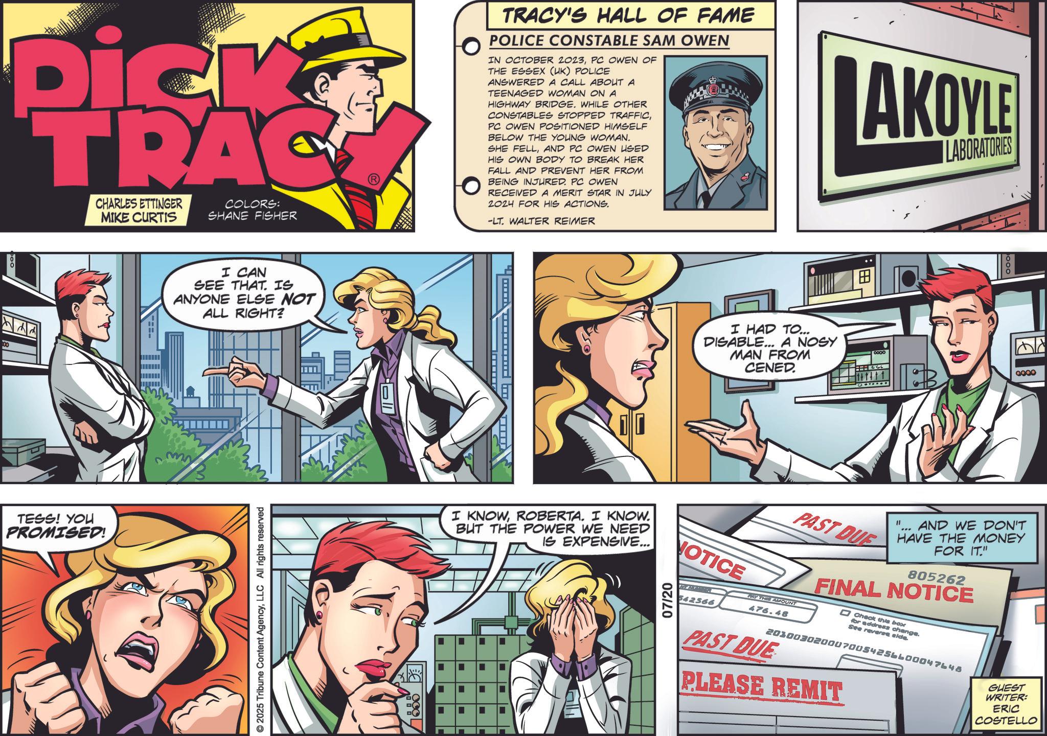 Animation OCR: Dick TRAC CHARLES ETTINGER MIKE CURTIS COLORS: SHANE FISHER TRACY'S HALL OF FAME POLICE CONSTABLE SAM OWEN IN OCTOBER 2023PC OWEN OF THE ESSEX (UK) POLICE ANSWERED A CALL ABOUT A TEENAGED WOMAN ON A HIGHWAY BRIDGE. WHILE OTHER CONSTABLES STOPPED TRAFFICPC OWEN POSITIONED HIMSELF BELOW THE YOUNG WOMAN. SHE FELLAND PC OWEN USED HIS OWN BODY TO BREAK HER FALL AND PREVENT HER FROM BEING INJURED. PC OWEN RECEIVED A MERIT STAR IN JULY 2024 FOR HIS ACTIONS. -LT. WALTER REIMER AKOYLE LABORATORIES 00 ? TESS! YOU PROMISED! I CAN SEE THAT. IS ANYONE ELSE NOT ALL RIGHT? ©2025 Tribune Content AgencyLLC All rights reserved I HAD TO... DISABLE... A NOSY MAN FROM CENED. ? 0000 0000 I KNOWROBERTA. I KNOW. BUT THE POWER WE NEED IS EXPENSIVE... NOTICE 07/20 542566 PAST DUE PAY THIS AMOUNT 476.48 11 AND WE DON'T HAVE THE MONEY FOR IT." 805262 FINAL NOTICE Check this box for address change. See reverse side. 2030030200070054256600047648 PAST DUE PLEASE REMIT GUEST WRITER: ERIC COSTELLO ¦ ¦ ¦ ¦ Dick TRAC CHARLES ETTINGER MIKE CURTIS COLORS : SHANE FISHER TRACY'S HALL OF FAME POLICE CONSTABLE SAM OWEN IN OCTOBER 2023PC OWEN OF THE ESSEX ( UK ) POLICE ANSWERED A CALL ABOUT A TEENAGED WOMAN ON A HIGHWAY BRIDGE . WHILE OTHER CONSTABLES STOPPED TRAFFICPC OWEN POSITIONED HIMSELF BELOW THE YOUNG WOMAN . SHE FELLAND PC OWEN USED HIS OWN BODY TO BREAK HER FALL AND PREVENT HER FROM BEING INJURED . PC OWEN RECEIVED A MERIT STAR IN JULY 2024 FOR HIS ACTIONS . -LT . WALTER REIMER AKOYLE LABORATORIES 00 ? TESS ! YOU PROMISED ! I CAN SEE THAT . IS ANYONE ELSE NOT ALL RIGHT ? © 2025 Tribune Content AgencyLLC All rights reserved I HAD TO ... DISABLE ... A NOSY MAN FROM CENED . ? 0000 0000 I KNOWROBERTA . I KNOW . BUT THE POWER WE NEED IS EXPENSIVE ... NOTICE 07/20 542566 PAST DUE PAY THIS AMOUNT 476.48 11 AND WE DON'T HAVE THE MONEY FOR IT . " 805262 FINAL NOTICE Check this box for address change . See reverse side . 2030030200070054256600047648 PAST DUE PLEASE REMIT GUEST WRITER : ERIC COSTELLO ¦ ¦ ¦ ¦