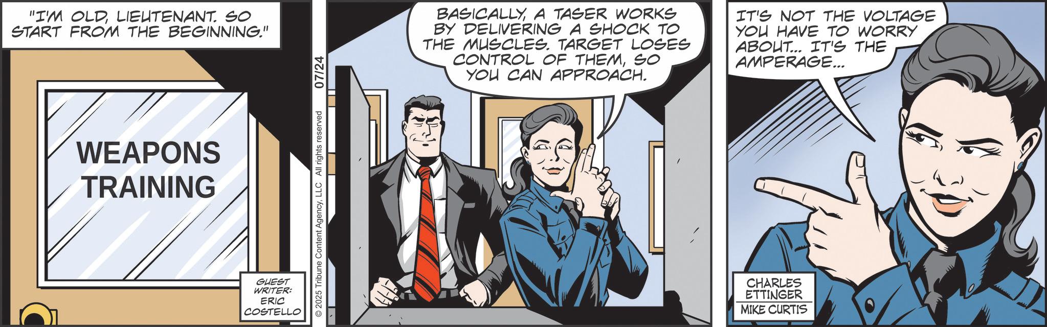 Animated cartoon OCR: "I'M OLDLIEUTENANT. SO START FROM THE BEGINNING." WEAPONS TRAINING GUEST WRITER: ERIC COSTELLO © 2025 Tribune Content AgencyLLC All rights reserved 07/24 BASICALLYA TASER WORKS BY DELIVERING A SHOCK TO THE MUSCLES. TARGET LOSES CONTROL OF THEMSO YOU CAN APPROACH. IT'S NOT THE VOLTAGE YOU HAVE TO WORRY ABOUT... IT'S THE AMPERAGE... CHARLES ETTINGER MIKE CURTIS " I'M OLDLIEUTENANT . SO START FROM THE BEGINNING . " WEAPONS TRAINING GUEST WRITER : ERIC COSTELLO © 2025 Tribune Content AgencyLLC All rights reserved 07/24 BASICALLYA TASER WORKS BY DELIVERING A SHOCK TO THE MUSCLES . TARGET LOSES CONTROL OF THEMSO YOU CAN APPROACH . IT'S NOT THE VOLTAGE YOU HAVE TO WORRY ABOUT ... IT'S THE AMPERAGE ... CHARLES ETTINGER MIKE CURTIS