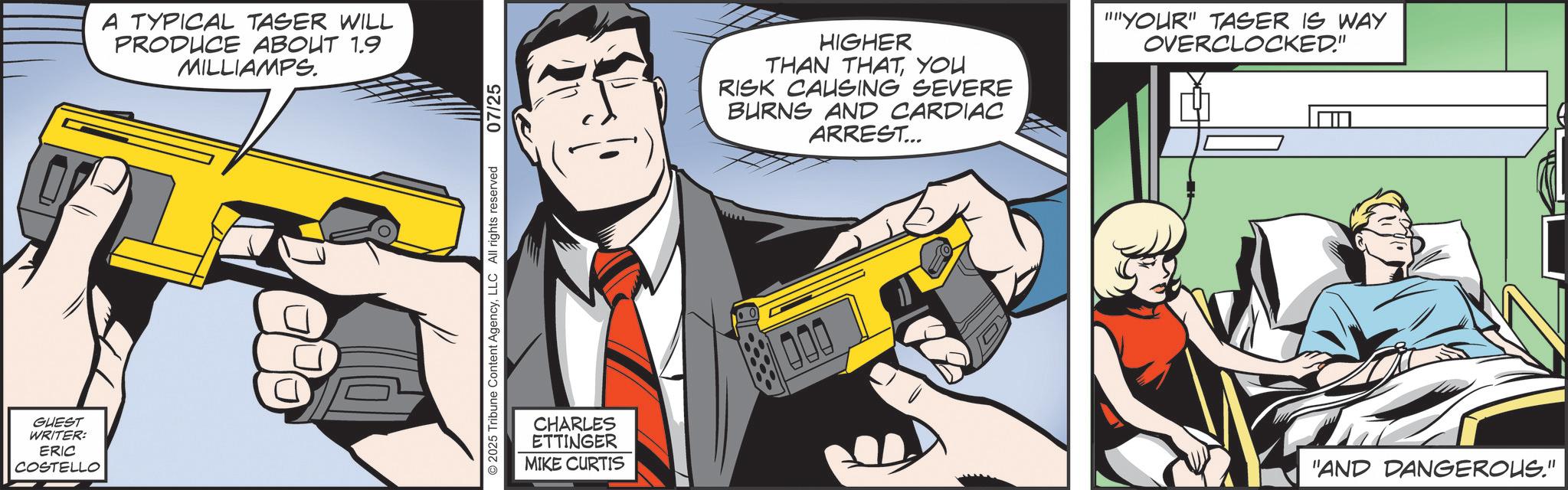 Hero OCR: GUEST WRITER: ERIC COSTELLO A TYPICAL TASER WILL PRODUCE ABOUT 1.9 MILLIAMPS. 2025 Tribune Content AgencyLLC All rights reserved 07/25 HIGHER THAN THATYOU RISK CAUSING SEVERE BURNS AND CARDIAC ARREST... CHARLES ETTINGER MIKE CURTIS 000 "YOUR" TASER IS WAY OVERCLOCKED." "AND DANGEROUS." GUEST WRITER : ERIC COSTELLO A TYPICAL TASER WILL PRODUCE ABOUT 1.9 MILLIAMPS . 2025 Tribune Content AgencyLLC All rights reserved 07/25 HIGHER THAN THATYOU RISK CAUSING SEVERE BURNS AND CARDIAC ARREST ... CHARLES ETTINGER MIKE CURTIS 000 " YOUR " TASER IS WAY OVERCLOCKED . " " AND DANGEROUS . "