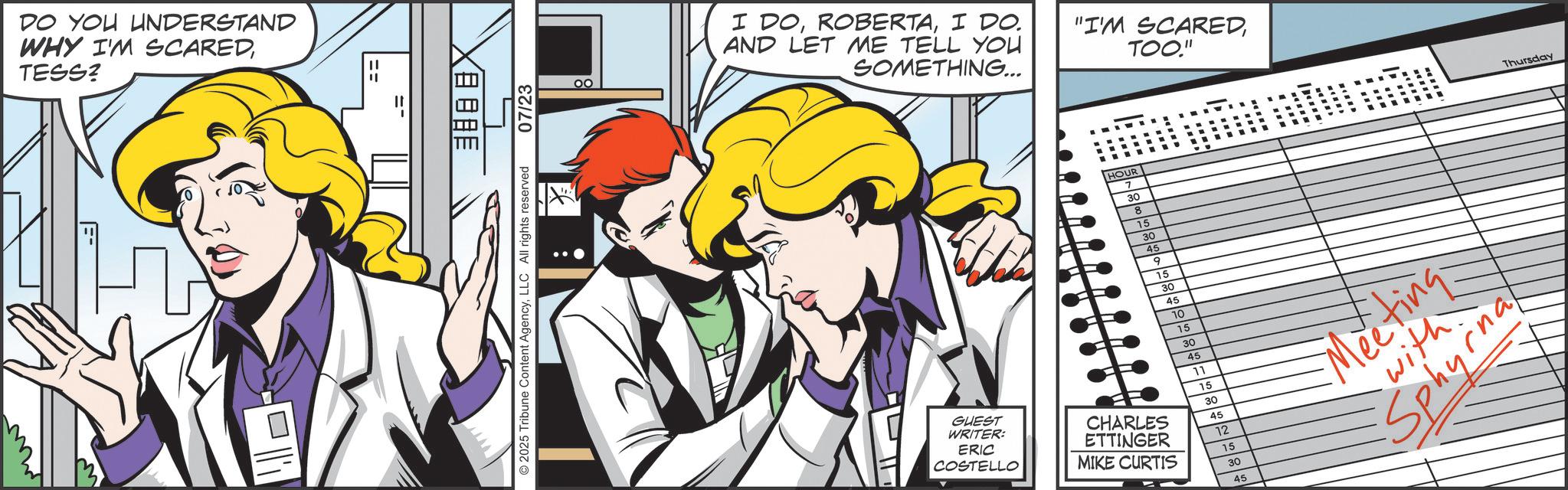 Comic book OCR: DO YOU UNDERSTAND WHY I'M SCAREDTESS? XBOBE © 2025 Tribune Content AgencyLLC All rights reserved 07/23 I DOI DO. AND LET ME TELL YOU SOMETHING... "I'M SCAREDTOO." HOUR 7 30 8 15 30 45 9 15 30 45 10 15 30 45 11 15 30 45 12 15 30 45 GUEST WRITER: ERIC COSTELLO CHARLES ETTINGER MIKE CURTIS Meeting with Sphyrna Thursday DO YOU UNDERSTAND WHY I'M SCAREDTESS ? XBOBE © 2025 Tribune Content AgencyLLC All rights reserved 07/23 I DOI DO . AND LET ME TELL YOU SOMETHING ... " I'M SCAREDTOO . " HOUR 7 30 8 15 30 45 9 15 30 45 10 15 30 45 11 15 30 45 12 15 30 45 GUEST WRITER : ERIC COSTELLO CHARLES ETTINGER MIKE CURTIS Meeting with Sphyrna Thursday
