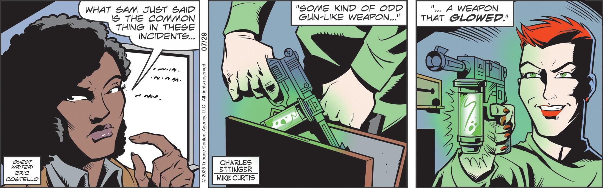 Publication OCR: GUEST WRITER: ERIC COSTELLO WHAT SAM JUST SAID IS THE COMMON THING IN THESE INCIDENTS... 2.23. ~www. 2025 Tribune Content AgencyLLC All rights reserved 07/29 CHARLES ETTINGER MIKE CURTIS "SOME KIND OF ODD GUN-LIKE WEAPON..." "1 A WEAPON THAT GLOWED." GUEST WRITER : ERIC COSTELLO WHAT SAM JUST SAID IS THE COMMON THING IN THESE INCIDENTS ... 2.23 . ~ www . 2025 Tribune Content AgencyLLC All rights reserved 07/29 CHARLES ETTINGER MIKE CURTIS " SOME KIND OF ODD GUN - LIKE WEAPON ... " " 1 A WEAPON THAT GLOWED . "