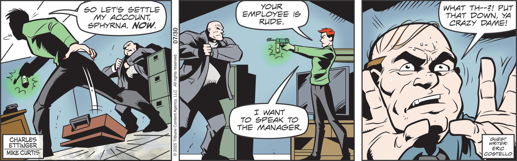 Publication OCR: W M CHARLES ETTINGER MIKE CURTIS SO LET'S SETTLE MY ACCOUNTSPHYRNA. NOW. 07/30 2025 Tribune Content AgencyLLC All rights reserved YOUR EMPLOYEE IS RUDE. WHAT TH--?! PUT THAT DOWNYA CRAZY DAME! I WANT TO SPEAK TO THE MANAGER. ? GUEST WRITER: ERIC COSTELLO W M CHARLES ETTINGER MIKE CURTIS SO LET'S SETTLE MY ACCOUNTSPHYRNA . NOW . 07/30 2025 Tribune Content AgencyLLC All rights reserved YOUR EMPLOYEE IS RUDE . WHAT TH-- ?! PUT THAT DOWNYA CRAZY DAME ! I WANT TO SPEAK TO THE MANAGER . ? GUEST WRITER : ERIC COSTELLO